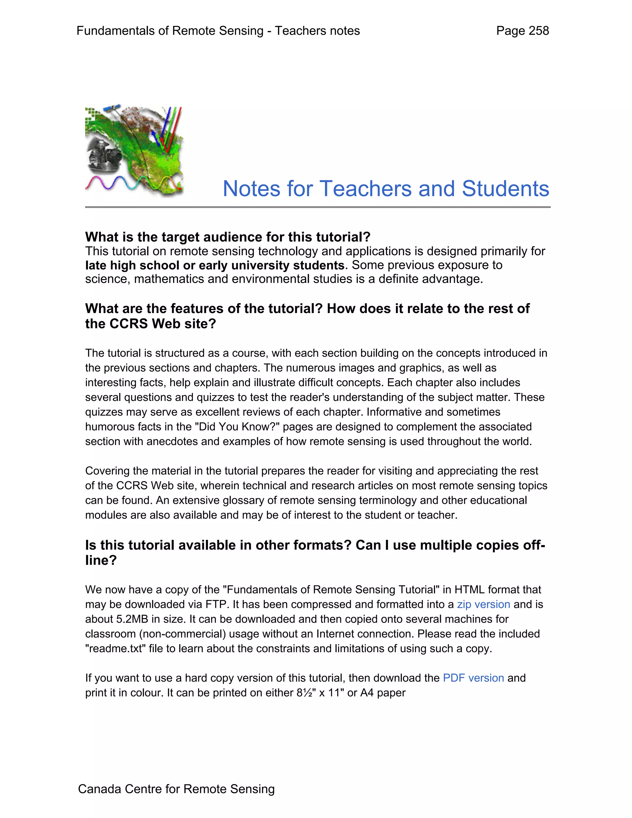 Fundamentals of Remote Sensing - Teachers notes                                       Page 258




                             Notes for Teachers and Students

 What is the target audience for this tutorial?
 This tutorial on remote sensing technology and applications is designed primarily for
 late high school or early university students. Some previous exposure to
 science, mathematics and environmental studies is a definite advantage.

 What are the features of the tutorial? How does it relate to the rest of
 the CCRS Web site?

 The tutorial is structured as a course, with each section building on the concepts introduced in
 the previous sections and chapters. The numerous images and graphics, as well as
 interesting facts, help explain and illustrate difficult concepts. Each chapter also includes
 several questions and quizzes to test the reader's understanding of the subject matter. These
 quizzes may serve as excellent reviews of each chapter. Informative and sometimes
 humorous facts in the "Did You Know?" pages are designed to complement the associated
 section with anecdotes and examples of how remote sensing is used throughout the world.

 Covering the material in the tutorial prepares the reader for visiting and appreciating the rest
 of the CCRS Web site, wherein technical and research articles on most remote sensing topics
 can be found. An extensive glossary of remote sensing terminology and other educational
 modules are also available and may be of interest to the student or teacher.

 Is this tutorial available in other formats? Can I use multiple copies off-
 line?

 We now have a copy of the "Fundamentals of Remote Sensing Tutorial" in HTML format that
 may be downloaded via FTP. It has been compressed and formatted into a zip version and is
 about 5.2MB in size. It can be downloaded and then copied onto several machines for
 classroom (non-commercial) usage without an Internet connection. Please read the included
 "readme.txt" file to learn about the constraints and limitations of using such a copy.

 If you want to use a hard copy version of this tutorial, then download the PDF version and
 print it in colour. It can be printed on either 8½" x 11" or A4 paper




Canada Centre for Remote Sensing
 