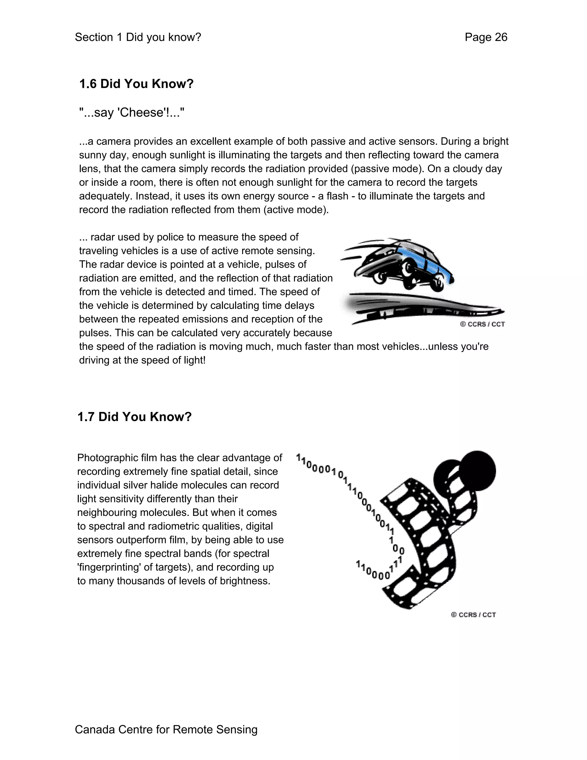 Section 1 Did you know?                                                            Page 26



1.6 Did You Know?

"...say 'Cheese'!..."

...a camera provides an excellent example of both passive and active sensors. During a bright
sunny day, enough sunlight is illuminating the targets and then reflecting toward the camera
lens, that the camera simply records the radiation provided (passive mode). On a cloudy day
or inside a room, there is often not enough sunlight for the camera to record the targets
adequately. Instead, it uses its own energy source - a flash - to illuminate the targets and
record the radiation reflected from them (active mode).

... radar used by police to measure the speed of
traveling vehicles is a use of active remote sensing.
The radar device is pointed at a vehicle, pulses of
radiation are emitted, and the reflection of that radiation
from the vehicle is detected and timed. The speed of
the vehicle is determined by calculating time delays
between the repeated emissions and reception of the
pulses. This can be calculated very accurately because
the speed of the radiation is moving much, much faster than most vehicles...unless you're
driving at the speed of light!




1.7 Did You Know?


Photographic film has the clear advantage of
recording extremely fine spatial detail, since
individual silver halide molecules can record
light sensitivity differently than their
neighbouring molecules. But when it comes
to spectral and radiometric qualities, digital
sensors outperform film, by being able to use
extremely fine spectral bands (for spectral
'fingerprinting' of targets), and recording up
to many thousands of levels of brightness.




Canada Centre for Remote Sensing
 