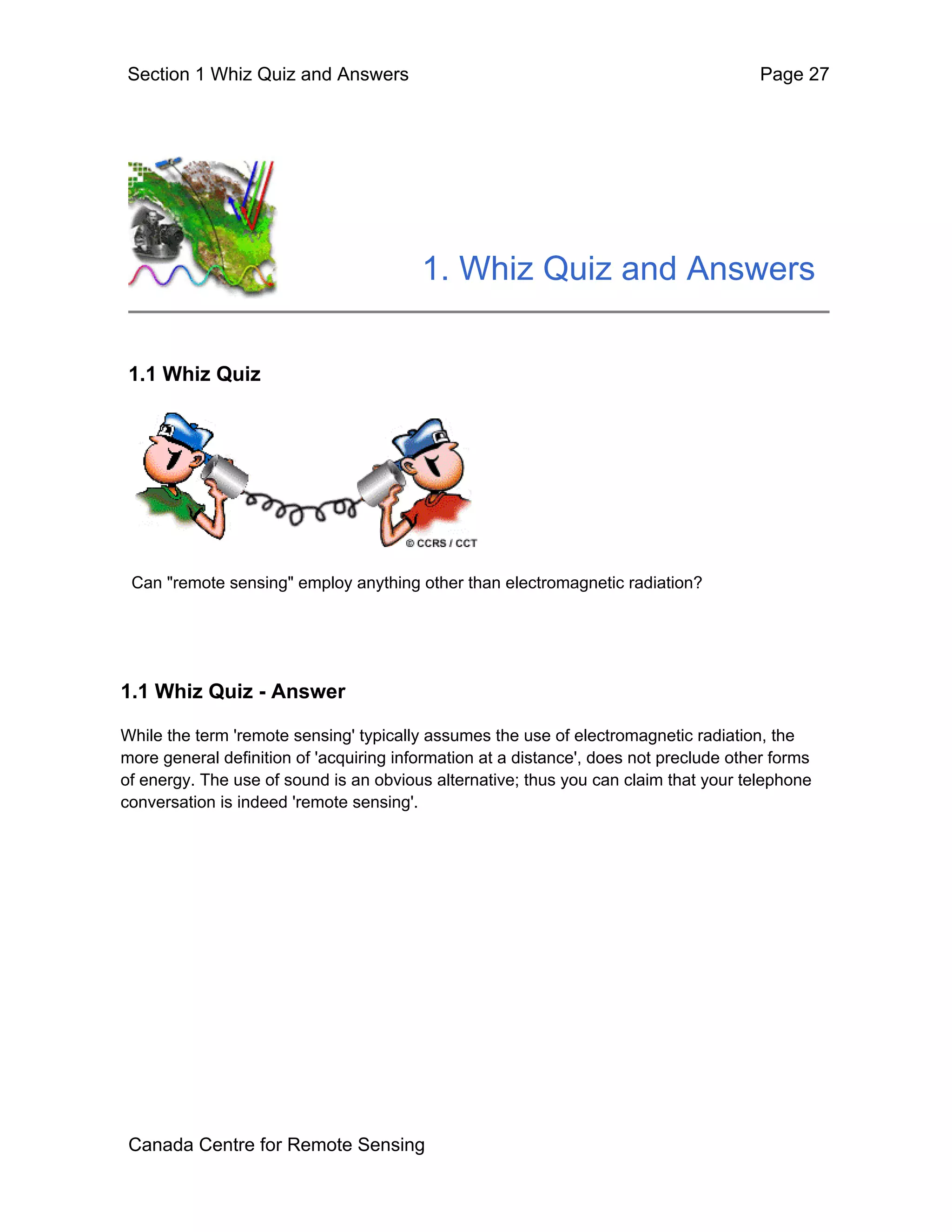 Section 1 Whiz Quiz and Answers                                                        Page 27




                                         1. Whiz Quiz and Answers


 1.1 Whiz Quiz




 Can "remote sensing" employ anything other than electromagnetic radiation?




1.1 Whiz Quiz - Answer

While the term 'remote sensing' typically assumes the use of electromagnetic radiation, the
more general definition of 'acquiring information at a distance', does not preclude other forms
of energy. The use of sound is an obvious alternative; thus you can claim that your telephone
conversation is indeed 'remote sensing'.




 Canada Centre for Remote Sensing
 