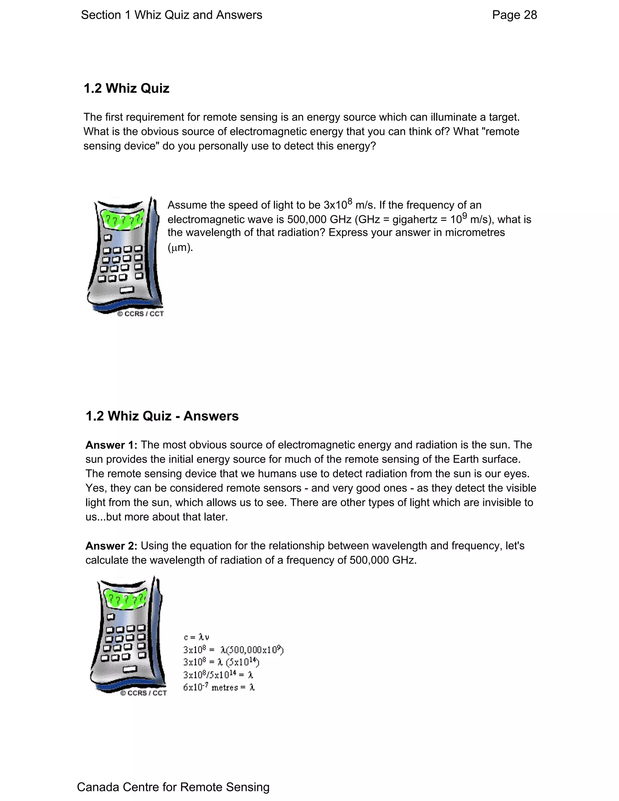 Section 1 Whiz Quiz and Answers                                                         Page 28




 1.2 Whiz Quiz

 The first requirement for remote sensing is an energy source which can illuminate a target.
 What is the obvious source of electromagnetic energy that you can think of? What "remote
 sensing device" do you personally use to detect this energy?




                  Assume the speed of light to be 3x108 m/s. If the frequency of an
                  electromagnetic wave is 500,000 GHz (GHz = gigahertz = 109 m/s), what is
                  the wavelength of that radiation? Express your answer in micrometres
                  (µm).




 1.2 Whiz Quiz - Answers

 Answer 1: The most obvious source of electromagnetic energy and radiation is the sun. The
 sun provides the initial energy source for much of the remote sensing of the Earth surface.
 The remote sensing device that we humans use to detect radiation from the sun is our eyes.
 Yes, they can be considered remote sensors - and very good ones - as they detect the visible
 light from the sun, which allows us to see. There are other types of light which are invisible to
 us...but more about that later.

 Answer 2: Using the equation for the relationship between wavelength and frequency, let's
 calculate the wavelength of radiation of a frequency of 500,000 GHz.




Canada Centre for Remote Sensing
 