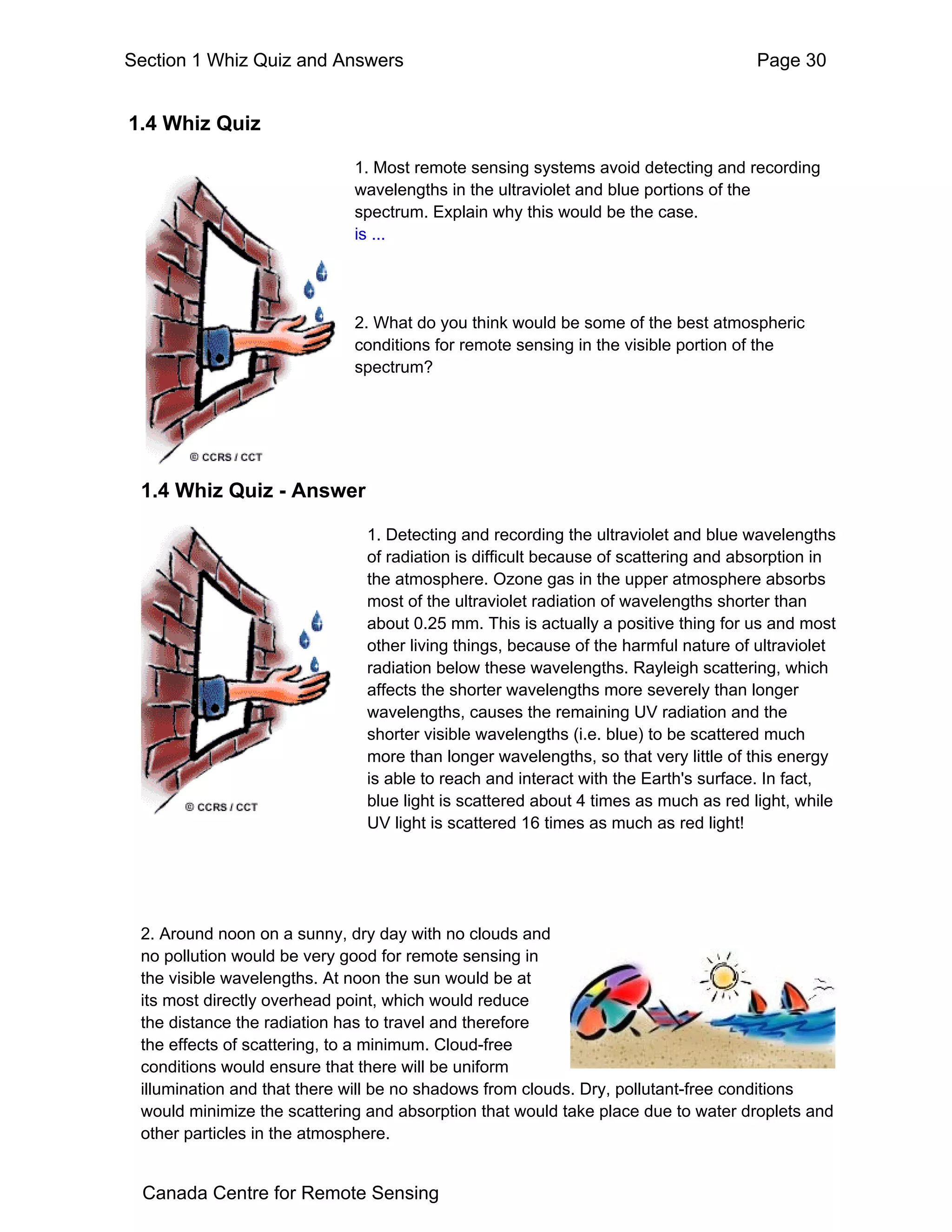 Section 1 Whiz Quiz and Answers                                                      Page 30


1.4 Whiz Quiz

                             1. Most remote sensing systems avoid detecting and recording
                             wavelengths in the ultraviolet and blue portions of the
                             spectrum. Explain why this would be the case.
                             is ...




                             2. What do you think would be some of the best atmospheric
                             conditions for remote sensing in the visible portion of the
                             spectrum?




 1.4 Whiz Quiz - Answer

                               1. Detecting and recording the ultraviolet and blue wavelengths
                               of radiation is difficult because of scattering and absorption in
                               the atmosphere. Ozone gas in the upper atmosphere absorbs
                               most of the ultraviolet radiation of wavelengths shorter than
                               about 0.25 mm. This is actually a positive thing for us and most
                               other living things, because of the harmful nature of ultraviolet
                               radiation below these wavelengths. Rayleigh scattering, which
                               affects the shorter wavelengths more severely than longer
                               wavelengths, causes the remaining UV radiation and the
                               shorter visible wavelengths (i.e. blue) to be scattered much
                               more than longer wavelengths, so that very little of this energy
                               is able to reach and interact with the Earth's surface. In fact,
                               blue light is scattered about 4 times as much as red light, while
                               UV light is scattered 16 times as much as red light!




 2. Around noon on a sunny, dry day with no clouds and
 no pollution would be very good for remote sensing in
 the visible wavelengths. At noon the sun would be at
 its most directly overhead point, which would reduce
 the distance the radiation has to travel and therefore
 the effects of scattering, to a minimum. Cloud-free
 conditions would ensure that there will be uniform
 illumination and that there will be no shadows from clouds. Dry, pollutant-free conditions
 would minimize the scattering and absorption that would take place due to water droplets and
 other particles in the atmosphere.


 Canada Centre for Remote Sensing
 