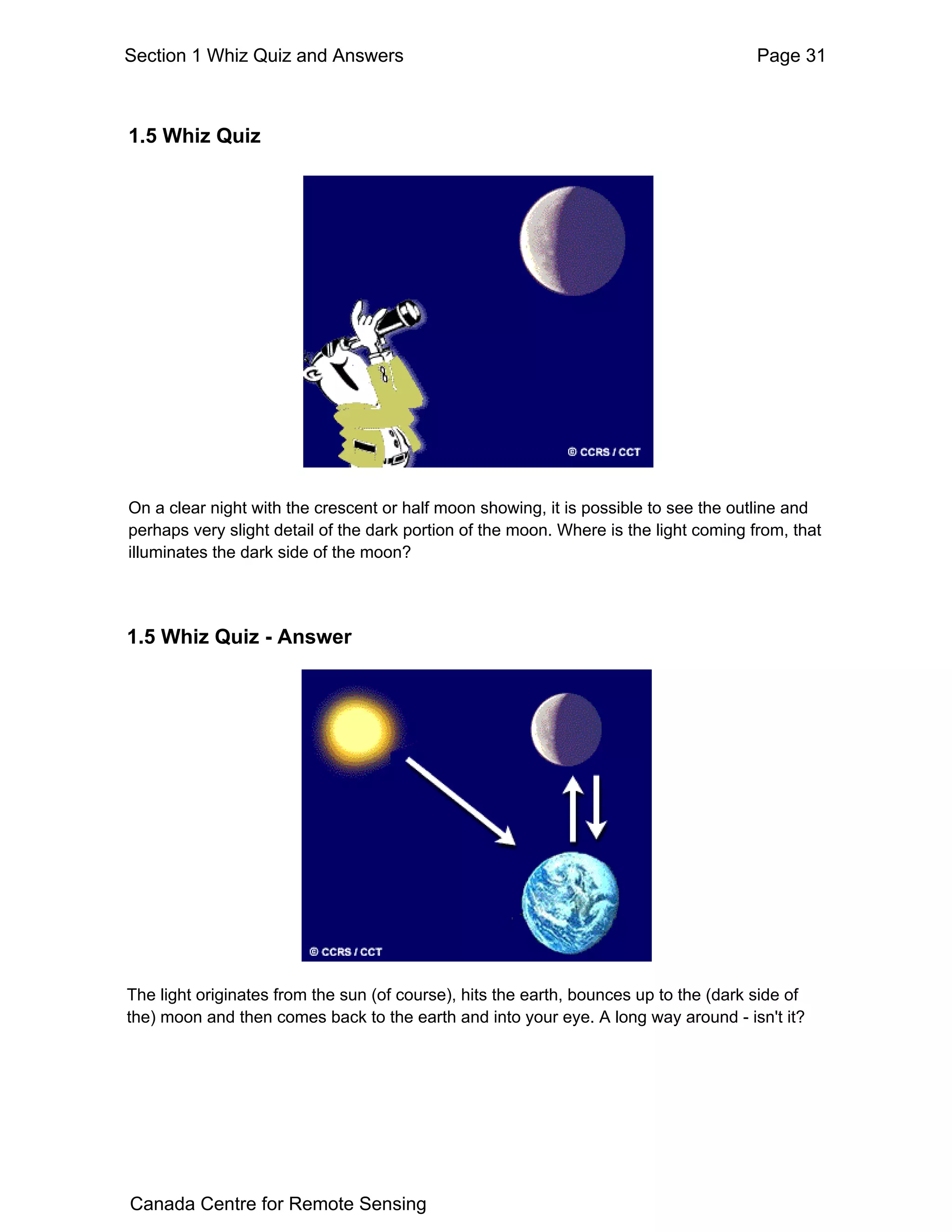 Section 1 Whiz Quiz and Answers                                                        Page 31



1.5 Whiz Quiz




On a clear night with the crescent or half moon showing, it is possible to see the outline and
perhaps very slight detail of the dark portion of the moon. Where is the light coming from, that
illuminates the dark side of the moon?




1.5 Whiz Quiz - Answer




The light originates from the sun (of course), hits the earth, bounces up to the (dark side of
the) moon and then comes back to the earth and into your eye. A long way around - isn't it?




Canada Centre for Remote Sensing
 