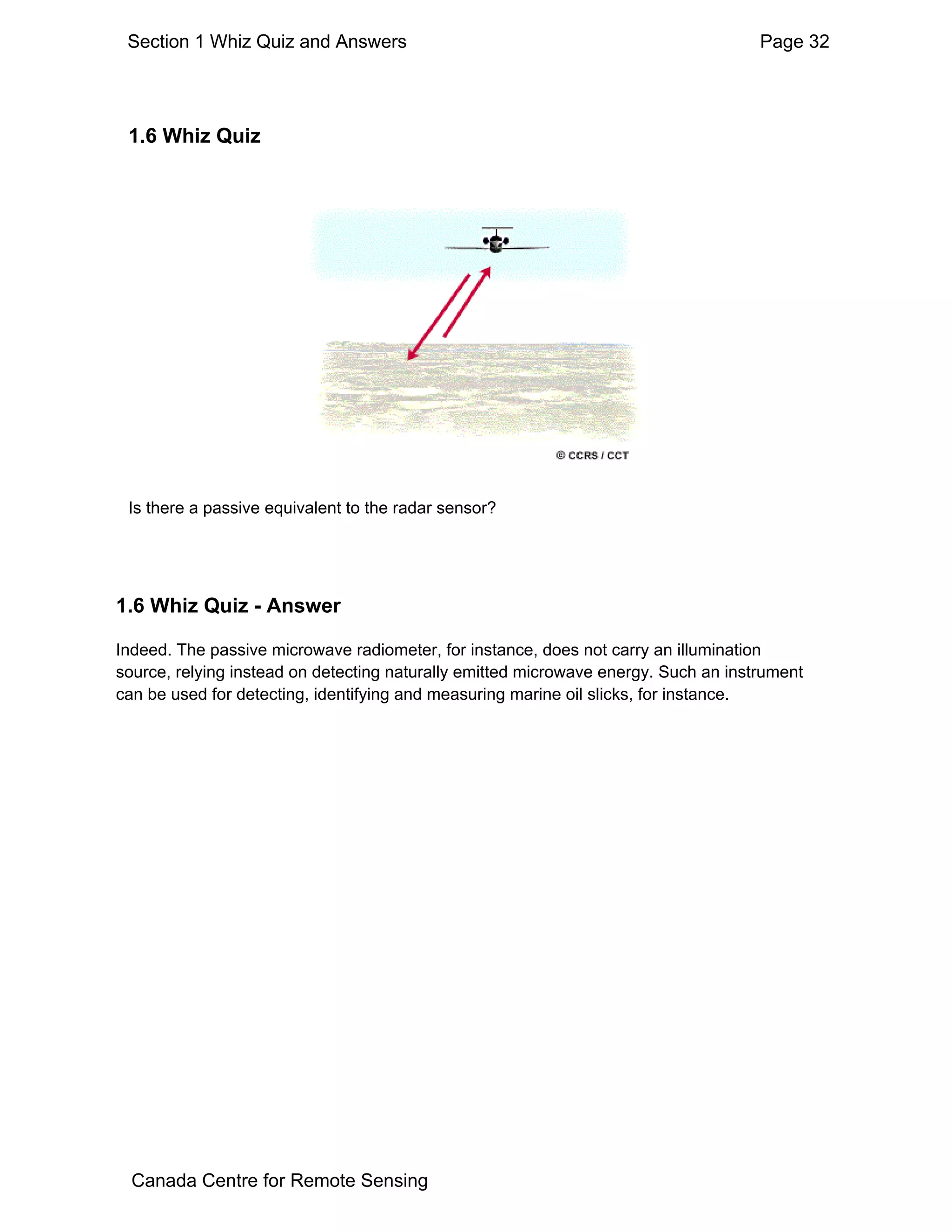 Section 1 Whiz Quiz and Answers                                                     Page 32




 1.6 Whiz Quiz




 Is there a passive equivalent to the radar sensor?




1.6 Whiz Quiz - Answer

Indeed. The passive microwave radiometer, for instance, does not carry an illumination
source, relying instead on detecting naturally emitted microwave energy. Such an instrument
can be used for detecting, identifying and measuring marine oil slicks, for instance.




  Canada Centre for Remote Sensing
 