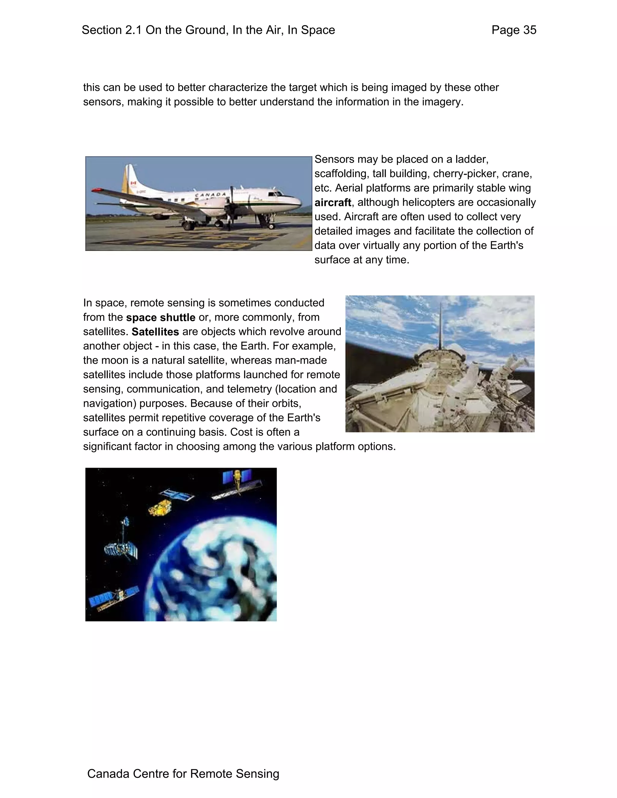 Section 2.1 On the Ground, In the Air, In Space                                        Page 35



this can be used to better characterize the target which is being imaged by these other
sensors, making it possible to better understand the information in the imagery.




                                                Sensors may be placed on a ladder,
                                                scaffolding, tall building, cherry-picker, crane,
                                                etc. Aerial platforms are primarily stable wing
                                                aircraft, although helicopters are occasionally
                                                used. Aircraft are often used to collect very
                                                detailed images and facilitate the collection of
                                                data over virtually any portion of the Earth's
                                                surface at any time.


In space, remote sensing is sometimes conducted
from the space shuttle or, more commonly, from
satellites. Satellites are objects which revolve around
another object - in this case, the Earth. For example,
the moon is a natural satellite, whereas man-made
satellites include those platforms launched for remote
sensing, communication, and telemetry (location and
navigation) purposes. Because of their orbits,
satellites permit repetitive coverage of the Earth's
surface on a continuing basis. Cost is often a
significant factor in choosing among the various platform options.




 Canada Centre for Remote Sensing
 