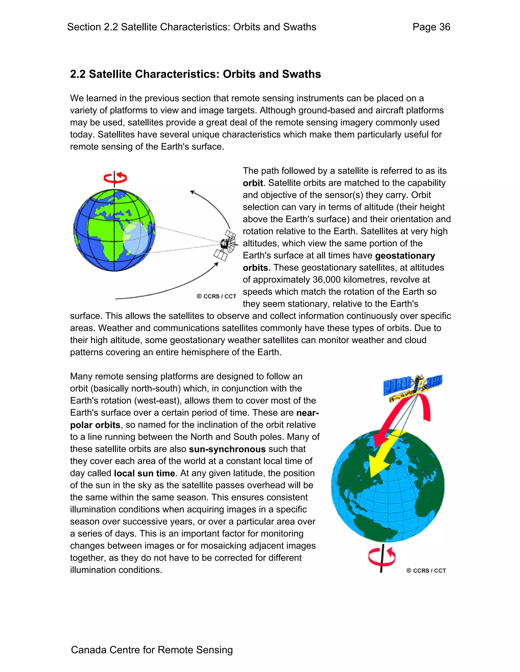 Section 2.2 Satellite Characteristics: Orbits and Swaths                                 Page 36



2.2 Satellite Characteristics: Orbits and Swaths

We learned in the previous section that remote sensing instruments can be placed on a
variety of platforms to view and image targets. Although ground-based and aircraft platforms
may be used, satellites provide a great deal of the remote sensing imagery commonly used
today. Satellites have several unique characteristics which make them particularly useful for
remote sensing of the Earth's surface.

                                             The path followed by a satellite is referred to as its
                                             orbit. Satellite orbits are matched to the capability
                                             and objective of the sensor(s) they carry. Orbit
                                             selection can vary in terms of altitude (their height
                                             above the Earth's surface) and their orientation and
                                             rotation relative to the Earth. Satellites at very high
                                             altitudes, which view the same portion of the
                                             Earth's surface at all times have geostationary
                                             orbits. These geostationary satellites, at altitudes
                                             of approximately 36,000 kilometres, revolve at
                                             speeds which match the rotation of the Earth so
                                             they seem stationary, relative to the Earth's
surface. This allows the satellites to observe and collect information continuously over specific
areas. Weather and communications satellites commonly have these types of orbits. Due to
their high altitude, some geostationary weather satellites can monitor weather and cloud
patterns covering an entire hemisphere of the Earth.

Many remote sensing platforms are designed to follow an
orbit (basically north-south) which, in conjunction with the
Earth's rotation (west-east), allows them to cover most of the
Earth's surface over a certain period of time. These are near-
polar orbits, so named for the inclination of the orbit relative
to a line running between the North and South poles. Many of
these satellite orbits are also sun-synchronous such that
they cover each area of the world at a constant local time of
day called local sun time. At any given latitude, the position
of the sun in the sky as the satellite passes overhead will be
the same within the same season. This ensures consistent
illumination conditions when acquiring images in a specific
season over successive years, or over a particular area over
a series of days. This is an important factor for monitoring
changes between images or for mosaicking adjacent images
together, as they do not have to be corrected for different
illumination conditions.




Canada Centre for Remote Sensing
 
