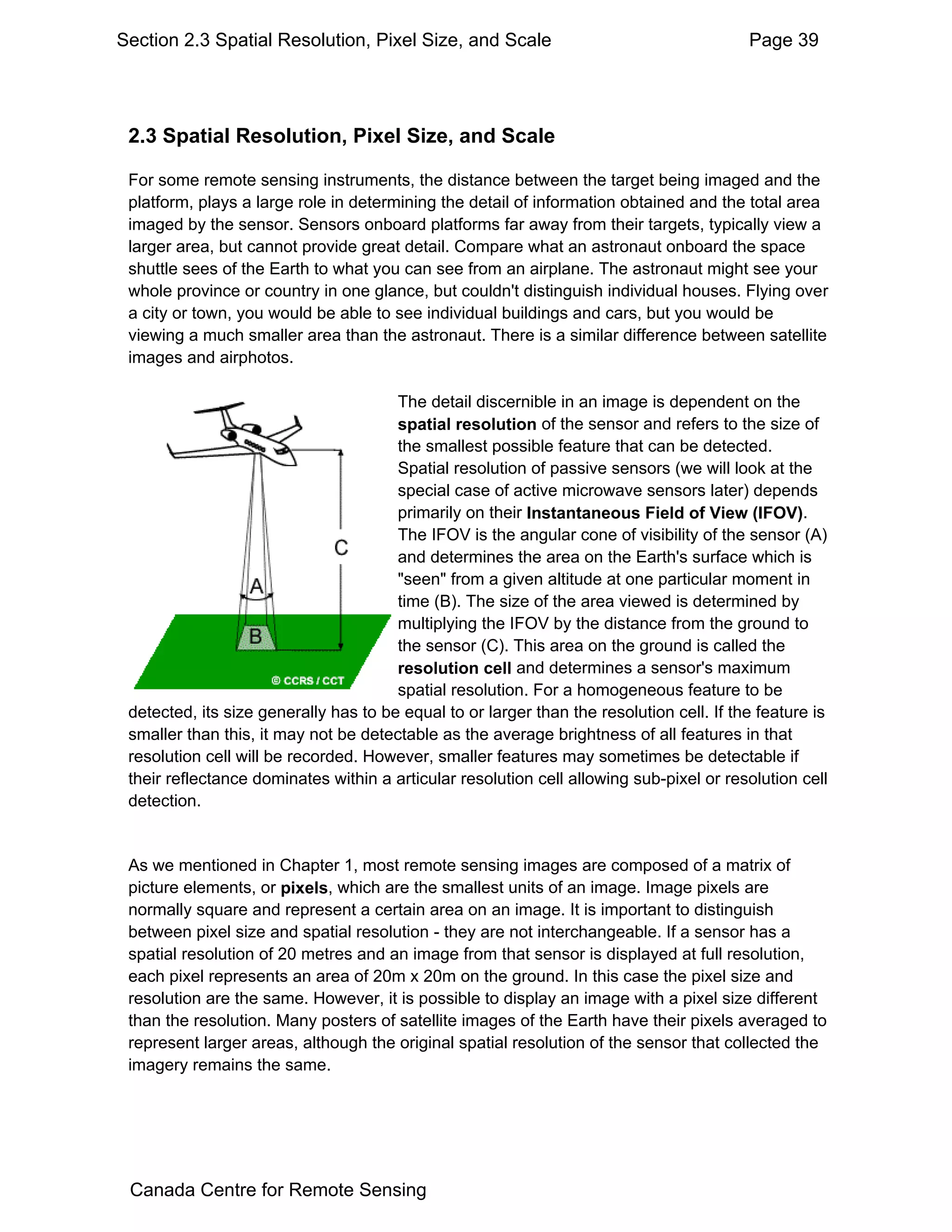 Section 2.3 Spatial Resolution, Pixel Size, and Scale                                     Page 39




 2.3 Spatial Resolution, Pixel Size, and Scale

 For some remote sensing instruments, the distance between the target being imaged and the
 platform, plays a large role in determining the detail of information obtained and the total area
 imaged by the sensor. Sensors onboard platforms far away from their targets, typically view a
 larger area, but cannot provide great detail. Compare what an astronaut onboard the space
 shuttle sees of the Earth to what you can see from an airplane. The astronaut might see your
 whole province or country in one glance, but couldn't distinguish individual houses. Flying over
 a city or town, you would be able to see individual buildings and cars, but you would be
 viewing a much smaller area than the astronaut. There is a similar difference between satellite
 images and airphotos.

                                       The detail discernible in an image is dependent on the
                                       spatial resolution of the sensor and refers to the size of
                                       the smallest possible feature that can be detected.
                                       Spatial resolution of passive sensors (we will look at the
                                       special case of active microwave sensors later) depends
                                       primarily on their Instantaneous Field of View (IFOV).
                                       The IFOV is the angular cone of visibility of the sensor (A)
                                       and determines the area on the Earth's surface which is
                                       "seen" from a given altitude at one particular moment in
                                       time (B). The size of the area viewed is determined by
                                       multiplying the IFOV by the distance from the ground to
                                       the sensor (C). This area on the ground is called the
                                       resolution cell and determines a sensor's maximum
                                       spatial resolution. For a homogeneous feature to be
 detected, its size generally has to be equal to or larger than the resolution cell. If the feature is
 smaller than this, it may not be detectable as the average brightness of all features in that
 resolution cell will be recorded. However, smaller features may sometimes be detectable if
 their reflectance dominates within a articular resolution cell allowing sub-pixel or resolution cell
 detection.


 As we mentioned in Chapter 1, most remote sensing images are composed of a matrix of
 picture elements, or pixels, which are the smallest units of an image. Image pixels are
 normally square and represent a certain area on an image. It is important to distinguish
 between pixel size and spatial resolution - they are not interchangeable. If a sensor has a
 spatial resolution of 20 metres and an image from that sensor is displayed at full resolution,
 each pixel represents an area of 20m x 20m on the ground. In this case the pixel size and
 resolution are the same. However, it is possible to display an image with a pixel size different
 than the resolution. Many posters of satellite images of the Earth have their pixels averaged to
 represent larger areas, although the original spatial resolution of the sensor that collected the
 imagery remains the same.




 Canada Centre for Remote Sensing
 