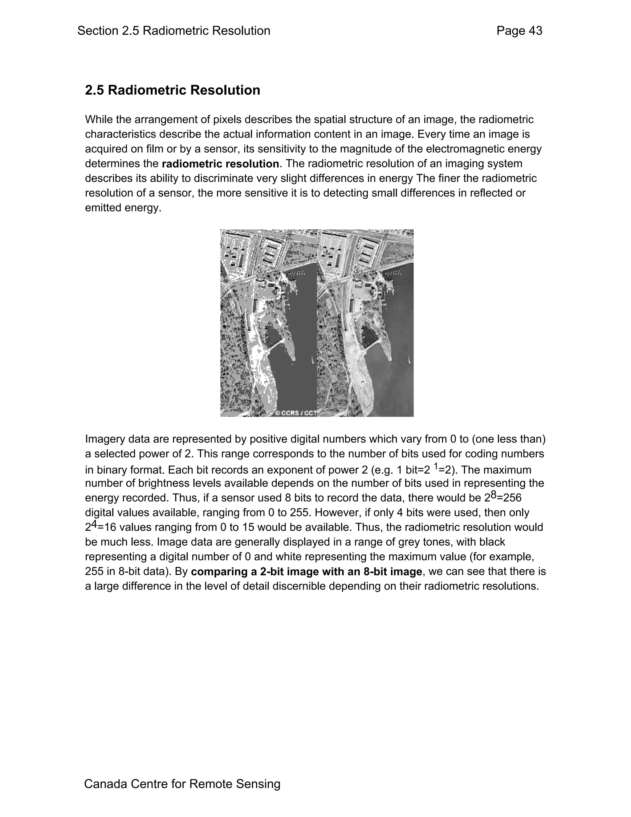 Section 2.5 Radiometric Resolution                                                      Page 43



 2.5 Radiometric Resolution

 While the arrangement of pixels describes the spatial structure of an image, the radiometric
 characteristics describe the actual information content in an image. Every time an image is
 acquired on film or by a sensor, its sensitivity to the magnitude of the electromagnetic energy
 determines the radiometric resolution. The radiometric resolution of an imaging system
 describes its ability to discriminate very slight differences in energy The finer the radiometric
 resolution of a sensor, the more sensitive it is to detecting small differences in reflected or
 emitted energy.




 Imagery data are represented by positive digital numbers which vary from 0 to (one less than)
 a selected power of 2. This range corresponds to the number of bits used for coding numbers
 in binary format. Each bit records an exponent of power 2 (e.g. 1 bit=2 1=2). The maximum
 number of brightness levels available depends on the number of bits used in representing the
 energy recorded. Thus, if a sensor used 8 bits to record the data, there would be 28=256
 digital values available, ranging from 0 to 255. However, if only 4 bits were used, then only
 24=16 values ranging from 0 to 15 would be available. Thus, the radiometric resolution would
 be much less. Image data are generally displayed in a range of grey tones, with black
 representing a digital number of 0 and white representing the maximum value (for example,
 255 in 8-bit data). By comparing a 2-bit image with an 8-bit image, we can see that there is
 a large difference in the level of detail discernible depending on their radiometric resolutions.




 Canada Centre for Remote Sensing
 
