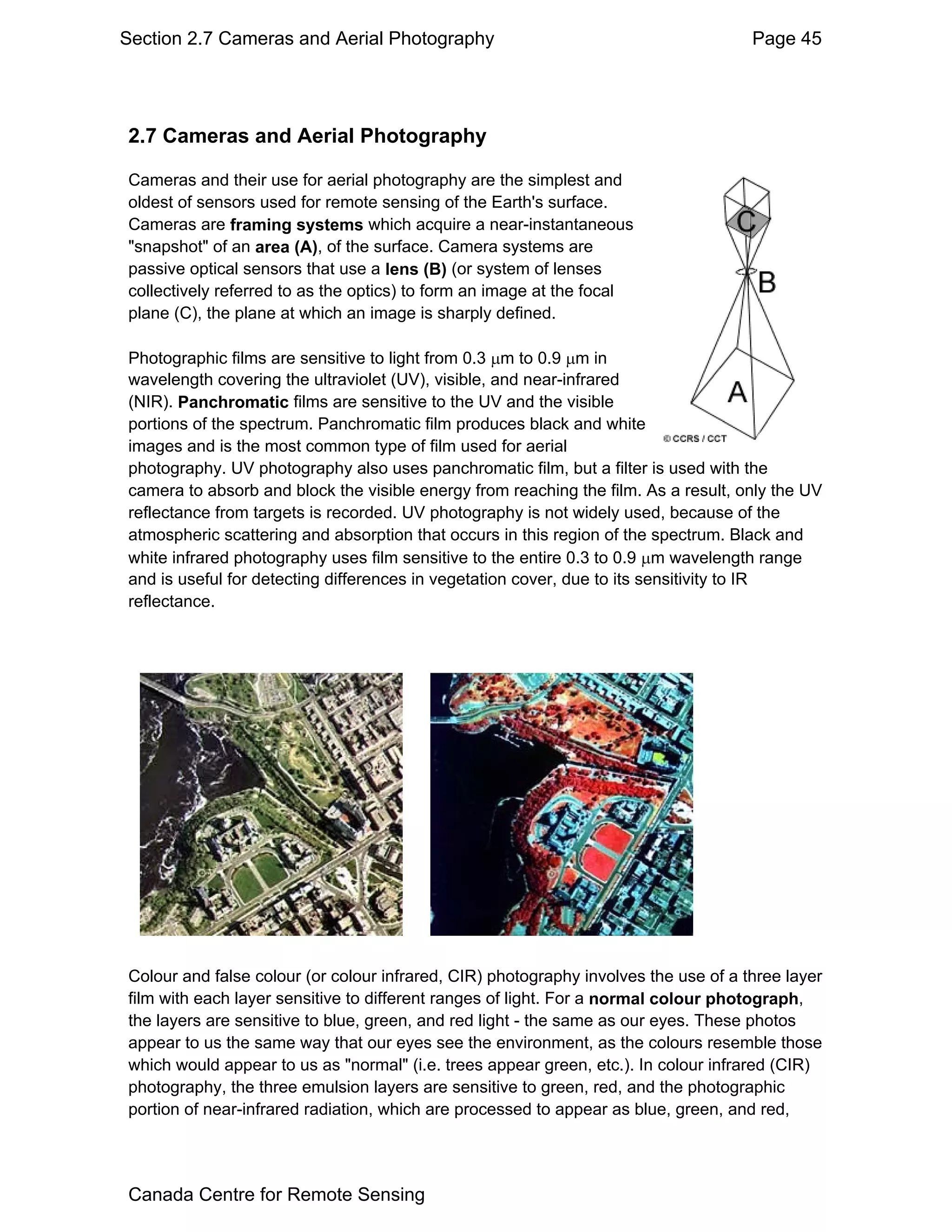 Section 2.7 Cameras and Aerial Photography                                           Page 45




2.7 Cameras and Aerial Photography

Cameras and their use for aerial photography are the simplest and
oldest of sensors used for remote sensing of the Earth's surface.
Cameras are framing systems which acquire a near-instantaneous
"snapshot" of an area (A), of the surface. Camera systems are
passive optical sensors that use a lens (B) (or system of lenses
collectively referred to as the optics) to form an image at the focal
plane (C), the plane at which an image is sharply defined.

Photographic films are sensitive to light from 0.3 µm to 0.9 µm in
wavelength covering the ultraviolet (UV), visible, and near-infrared
(NIR). Panchromatic films are sensitive to the UV and the visible
portions of the spectrum. Panchromatic film produces black and white
images and is the most common type of film used for aerial
photography. UV photography also uses panchromatic film, but a filter is used with the
camera to absorb and block the visible energy from reaching the film. As a result, only the UV
reflectance from targets is recorded. UV photography is not widely used, because of the
atmospheric scattering and absorption that occurs in this region of the spectrum. Black and
white infrared photography uses film sensitive to the entire 0.3 to 0.9 µm wavelength range
and is useful for detecting differences in vegetation cover, due to its sensitivity to IR
reflectance.




Colour and false colour (or colour infrared, CIR) photography involves the use of a three layer
film with each layer sensitive to different ranges of light. For a normal colour photograph,
the layers are sensitive to blue, green, and red light - the same as our eyes. These photos
appear to us the same way that our eyes see the environment, as the colours resemble those
which would appear to us as "normal" (i.e. trees appear green, etc.). In colour infrared (CIR)
photography, the three emulsion layers are sensitive to green, red, and the photographic
portion of near-infrared radiation, which are processed to appear as blue, green, and red,




Canada Centre for Remote Sensing
 