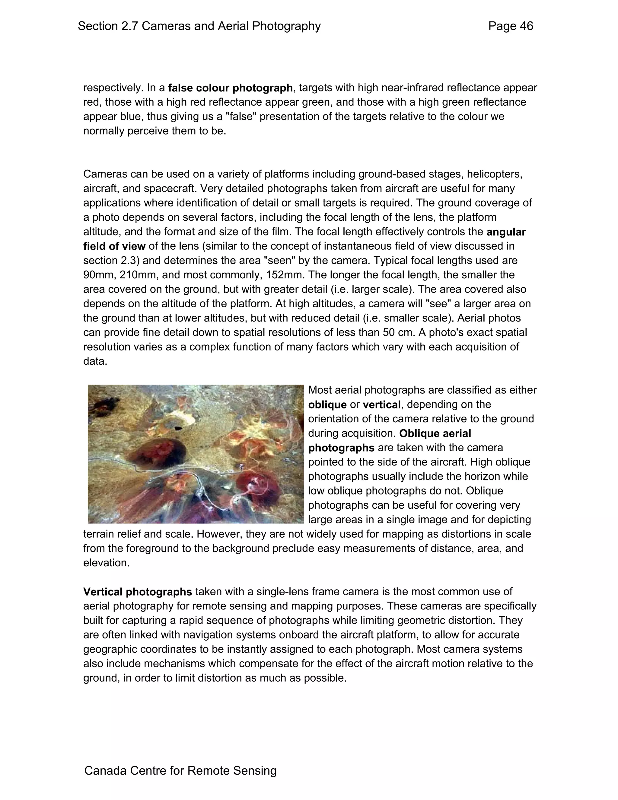 Section 2.7 Cameras and Aerial Photography                                            Page 46




respectively. In a false colour photograph, targets with high near-infrared reflectance appear
red, those with a high red reflectance appear green, and those with a high green reflectance
appear blue, thus giving us a "false" presentation of the targets relative to the colour we
normally perceive them to be.


Cameras can be used on a variety of platforms including ground-based stages, helicopters,
aircraft, and spacecraft. Very detailed photographs taken from aircraft are useful for many
applications where identification of detail or small targets is required. The ground coverage of
a photo depends on several factors, including the focal length of the lens, the platform
altitude, and the format and size of the film. The focal length effectively controls the angular
field of view of the lens (similar to the concept of instantaneous field of view discussed in
section 2.3) and determines the area "seen" by the camera. Typical focal lengths used are
90mm, 210mm, and most commonly, 152mm. The longer the focal length, the smaller the
area covered on the ground, but with greater detail (i.e. larger scale). The area covered also
depends on the altitude of the platform. At high altitudes, a camera will "see" a larger area on
the ground than at lower altitudes, but with reduced detail (i.e. smaller scale). Aerial photos
can provide fine detail down to spatial resolutions of less than 50 cm. A photo's exact spatial
resolution varies as a complex function of many factors which vary with each acquisition of
data.

                                                Most aerial photographs are classified as either
                                                oblique or vertical, depending on the
                                                orientation of the camera relative to the ground
                                                during acquisition. Oblique aerial
                                                photographs are taken with the camera
                                                pointed to the side of the aircraft. High oblique
                                                photographs usually include the horizon while
                                                low oblique photographs do not. Oblique
                                                photographs can be useful for covering very
                                                large areas in a single image and for depicting
terrain relief and scale. However, they are not widely used for mapping as distortions in scale
from the foreground to the background preclude easy measurements of distance, area, and
elevation.

Vertical photographs taken with a single-lens frame camera is the most common use of
aerial photography for remote sensing and mapping purposes. These cameras are specifically
built for capturing a rapid sequence of photographs while limiting geometric distortion. They
are often linked with navigation systems onboard the aircraft platform, to allow for accurate
geographic coordinates to be instantly assigned to each photograph. Most camera systems
also include mechanisms which compensate for the effect of the aircraft motion relative to the
ground, in order to limit distortion as much as possible.




 Canada Centre for Remote Sensing
 