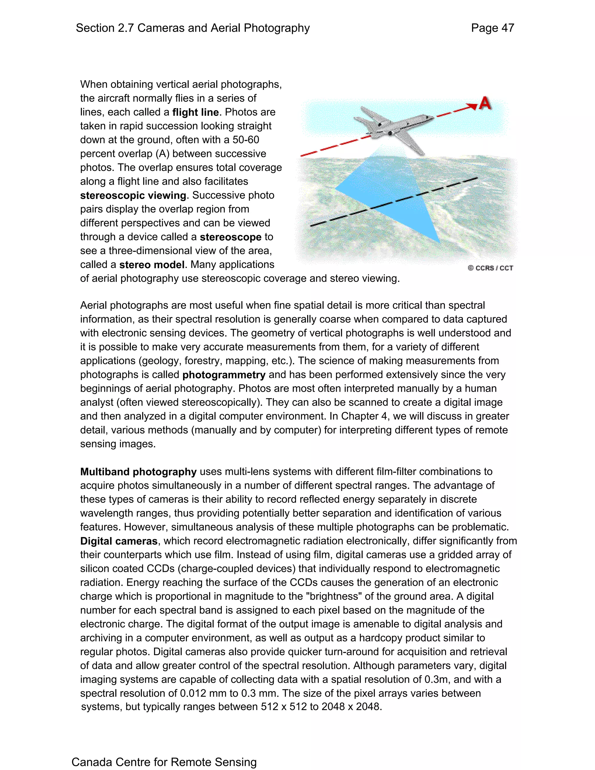 Section 2.7 Cameras and Aerial Photography                                             Page 47



 When obtaining vertical aerial photographs,
 systems, but typically ranges between 512 x 512 to 2048 x 2048.
 the aircraft normally flies in a series of
 lines, each called a flight line. Photos are
 taken in rapid succession looking straight
 down at the ground, often with a 50-60
 percent overlap (A) between successive
 photos. The overlap ensures total coverage
 along a flight line and also facilitates
 stereoscopic viewing. Successive photo
 pairs display the overlap region from
 different perspectives and can be viewed
 through a device called a stereoscope to
 see a three-dimensional view of the area,
 called a stereo model. Many applications
 of aerial photography use stereoscopic coverage and stereo viewing.

 Aerial photographs are most useful when fine spatial detail is more critical than spectral
 information, as their spectral resolution is generally coarse when compared to data captured
 with electronic sensing devices. The geometry of vertical photographs is well understood and
 it is possible to make very accurate measurements from them, for a variety of different
 applications (geology, forestry, mapping, etc.). The science of making measurements from
 photographs is called photogrammetry and has been performed extensively since the very
 beginnings of aerial photography. Photos are most often interpreted manually by a human
 analyst (often viewed stereoscopically). They can also be scanned to create a digital image
 and then analyzed in a digital computer environment. In Chapter 4, we will discuss in greater
 detail, various methods (manually and by computer) for interpreting different types of remote
 sensing images.

 Multiband photography uses multi-lens systems with different film-filter combinations to
 acquire photos simultaneously in a number of different spectral ranges. The advantage of
 these types of cameras is their ability to record reflected energy separately in discrete
 wavelength ranges, thus providing potentially better separation and identification of various
 features. However, simultaneous analysis of these multiple photographs can be problematic.
 Digital cameras, which record electromagnetic radiation electronically, differ significantly from
 their counterparts which use film. Instead of using film, digital cameras use a gridded array of
 silicon coated CCDs (charge-coupled devices) that individually respond to electromagnetic
 radiation. Energy reaching the surface of the CCDs causes the generation of an electronic
 charge which is proportional in magnitude to the "brightness" of the ground area. A digital
 number for each spectral band is assigned to each pixel based on the magnitude of the
 electronic charge. The digital format of the output image is amenable to digital analysis and
 archiving in a computer environment, as well as output as a hardcopy product similar to
 regular photos. Digital cameras also provide quicker turn-around for acquisition and retrieval
 of data and allow greater control of the spectral resolution. Although parameters vary, digital
 imaging systems are capable of collecting data with a spatial resolution of 0.3m, and with a
 spectral resolution of 0.012 mm to 0.3 mm. The size of the pixel arrays varies between
 systems, but typically ranges between 512 x 512 to 2048 x 2048.




Canada Centre for Remote Sensing
 