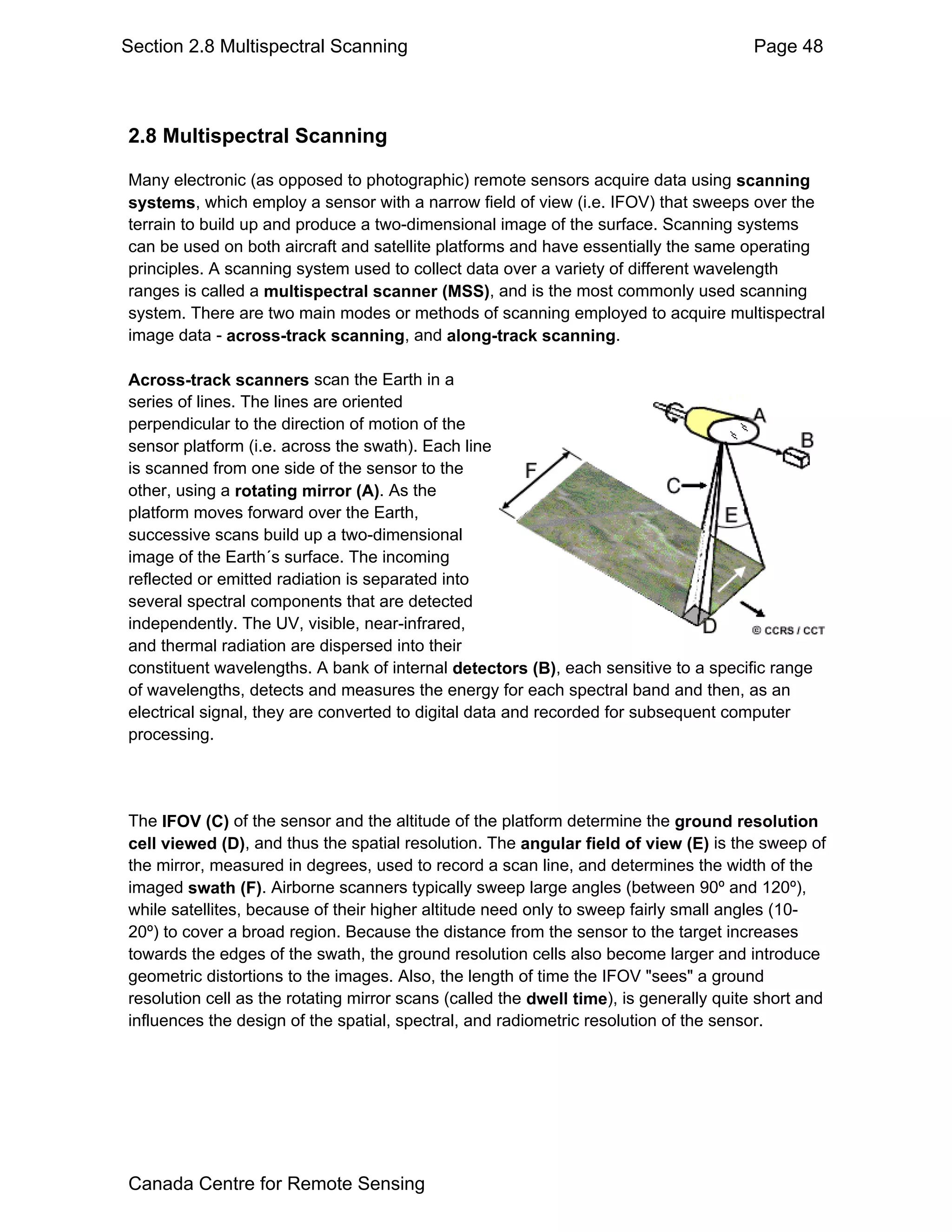 Section 2.8 Multispectral Scanning                                                     Page 48



2.8 Multispectral Scanning

Many electronic (as opposed to photographic) remote sensors acquire data using scanning
systems, which employ a sensor with a narrow field of view (i.e. IFOV) that sweeps over the
terrain to build up and produce a two-dimensional image of the surface. Scanning systems
can be used on both aircraft and satellite platforms and have essentially the same operating
principles. A scanning system used to collect data over a variety of different wavelength
ranges is called a multispectral scanner (MSS), and is the most commonly used scanning
system. There are two main modes or methods of scanning employed to acquire multispectral
image data - across-track scanning, and along-track scanning.

Across-track scanners scan the Earth in a
series of lines. The lines are oriented
perpendicular to the direction of motion of the
sensor platform (i.e. across the swath). Each line
is scanned from one side of the sensor to the
other, using a rotating mirror (A). As the
platform moves forward over the Earth,
successive scans build up a two-dimensional
image of the Earth´s surface. The incoming
reflected or emitted radiation is separated into
several spectral components that are detected
independently. The UV, visible, near-infrared,
and thermal radiation are dispersed into their
constituent wavelengths. A bank of internal detectors (B), each sensitive to a specific range
of wavelengths, detects and measures the energy for each spectral band and then, as an
electrical signal, they are converted to digital data and recorded for subsequent computer
processing.




The IFOV (C) of the sensor and the altitude of the platform determine the ground resolution
cell viewed (D), and thus the spatial resolution. The angular field of view (E) is the sweep of
the mirror, measured in degrees, used to record a scan line, and determines the width of the
imaged swath (F). Airborne scanners typically sweep large angles (between 90º and 120º),
while satellites, because of their higher altitude need only to sweep fairly small angles (10-
20º) to cover a broad region. Because the distance from the sensor to the target increases
towards the edges of the swath, the ground resolution cells also become larger and introduce
geometric distortions to the images. Also, the length of time the IFOV "sees" a ground
resolution cell as the rotating mirror scans (called the dwell time), is generally quite short and
influences the design of the spatial, spectral, and radiometric resolution of the sensor.




Canada Centre for Remote Sensing
 