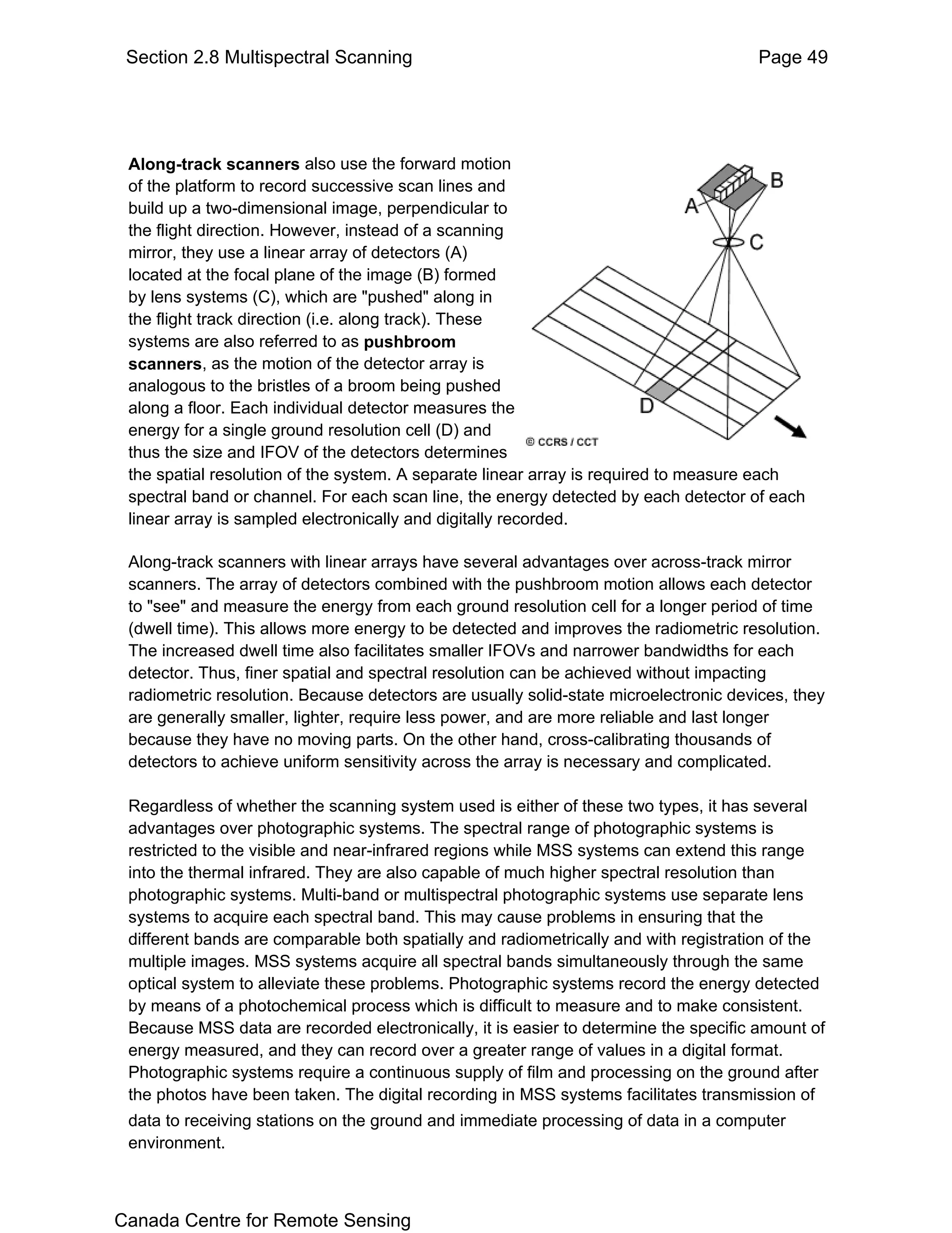 Section 2.8 Multispectral Scanning                                                   Page 49




 Along-track scanners also use the forward motion
 of the platform to record successive scan lines and
 build up a two-dimensional image, perpendicular to
 the flight direction. However, instead of a scanning
 mirror, they use a linear array of detectors (A)
 located at the focal plane of the image (B) formed
 by lens systems (C), which are "pushed" along in
 the flight track direction (i.e. along track). These
 systems are also referred to as pushbroom
 scanners, as the motion of the detector array is
 analogous to the bristles of a broom being pushed
 along a floor. Each individual detector measures the
 energy for a single ground resolution cell (D) and
 thus the size and IFOV of the detectors determines
 the spatial resolution of the system. A separate linear array is required to measure each
 spectral band or channel. For each scan line, the energy detected by each detector of each
 linear array is sampled electronically and digitally recorded.

 Along-track scanners with linear arrays have several advantages over across-track mirror
 scanners. The array of detectors combined with the pushbroom motion allows each detector
 to "see" and measure the energy from each ground resolution cell for a longer period of time
 (dwell time). This allows more energy to be detected and improves the radiometric resolution.
 The increased dwell time also facilitates smaller IFOVs and narrower bandwidths for each
 detector. Thus, finer spatial and spectral resolution can be achieved without impacting
 radiometric resolution. Because detectors are usually solid-state microelectronic devices, they
 are generally smaller, lighter, require less power, and are more reliable and last longer
 because they have no moving parts. On the other hand, cross-calibrating thousands of
 detectors to achieve uniform sensitivity across the array is necessary and complicated.

 Regardless of whether the scanning system used is either of these two types, it has several
 advantages over photographic systems. The spectral range of photographic systems is
 restricted to the visible and near-infrared regions while MSS systems can extend this range
 into the thermal infrared. They are also capable of much higher spectral resolution than
 photographic systems. Multi-band or multispectral photographic systems use separate lens
 systems to acquire each spectral band. This may cause problems in ensuring that the
 different bands are comparable both spatially and radiometrically and with registration of the
 multiple images. MSS systems acquire all spectral bands simultaneously through the same
 optical system to alleviate these problems. Photographic systems record the energy detected
 by means of a photochemical process which is difficult to measure and to make consistent.
 Because MSS data are recorded electronically, it is easier to determine the specific amount of
 energy measured, and they can record over a greater range of values in a digital format.
 Photographic systems require a continuous supply of film and processing on the ground after
 the photos have been taken. The digital recording in MSS systems facilitates transmission of
 data to receiving stations on the ground and immediate processing of data in a computer
 environment.



Canada Centre for Remote Sensing
 