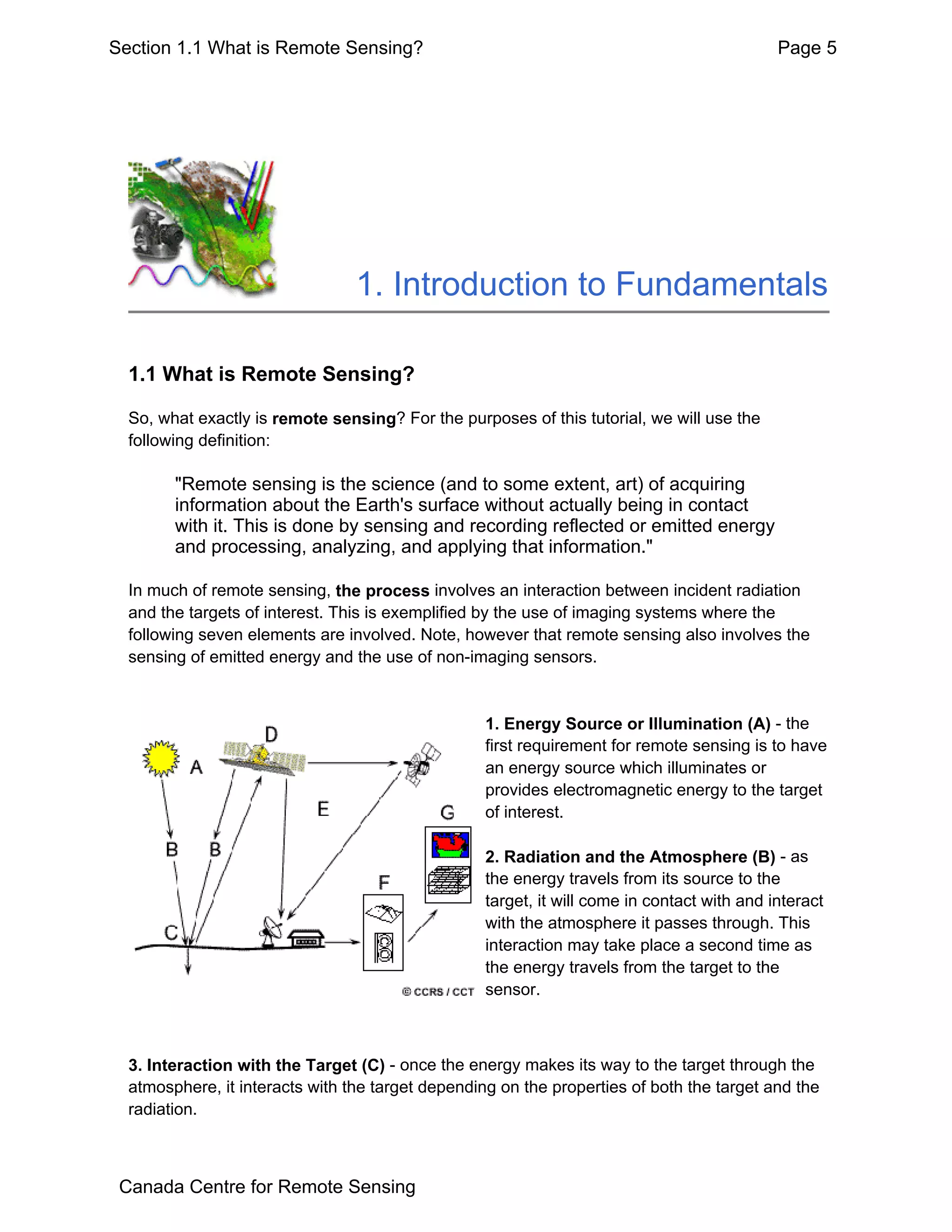 Section 1.1 What is Remote Sensing?                                                          Page 5




                                 1. Introduction to Fundamentals

  1.1 What is Remote Sensing?

  So, what exactly is remote sensing? For the purposes of this tutorial, we will use the
  following definition:

        "Remote sensing is the science (and to some extent, art) of acquiring
        information about the Earth's surface without actually being in contact
        with it. This is done by sensing and recording reflected or emitted energy
        and processing, analyzing, and applying that information."

  In much of remote sensing, the process involves an interaction between incident radiation
  and the targets of interest. This is exemplified by the use of imaging systems where the
  following seven elements are involved. Note, however that remote sensing also involves the
  sensing of emitted energy and the use of non-imaging sensors.


                                                   1. Energy Source or Illumination (A) - the
                                                   first requirement for remote sensing is to have
                                                   an energy source which illuminates or
                                                   provides electromagnetic energy to the target
                                                   of interest.

                                                   2. Radiation and the Atmosphere (B) - as
                                                   the energy travels from its source to the
                                                   target, it will come in contact with and interact
                                                   with the atmosphere it passes through. This
                                                   interaction may take place a second time as
                                                   the energy travels from the target to the
                                                   sensor.



  3. Interaction with the Target (C) - once the energy makes its way to the target through the
  atmosphere, it interacts with the target depending on the properties of both the target and the
  radiation.



 Canada Centre for Remote Sensing
 