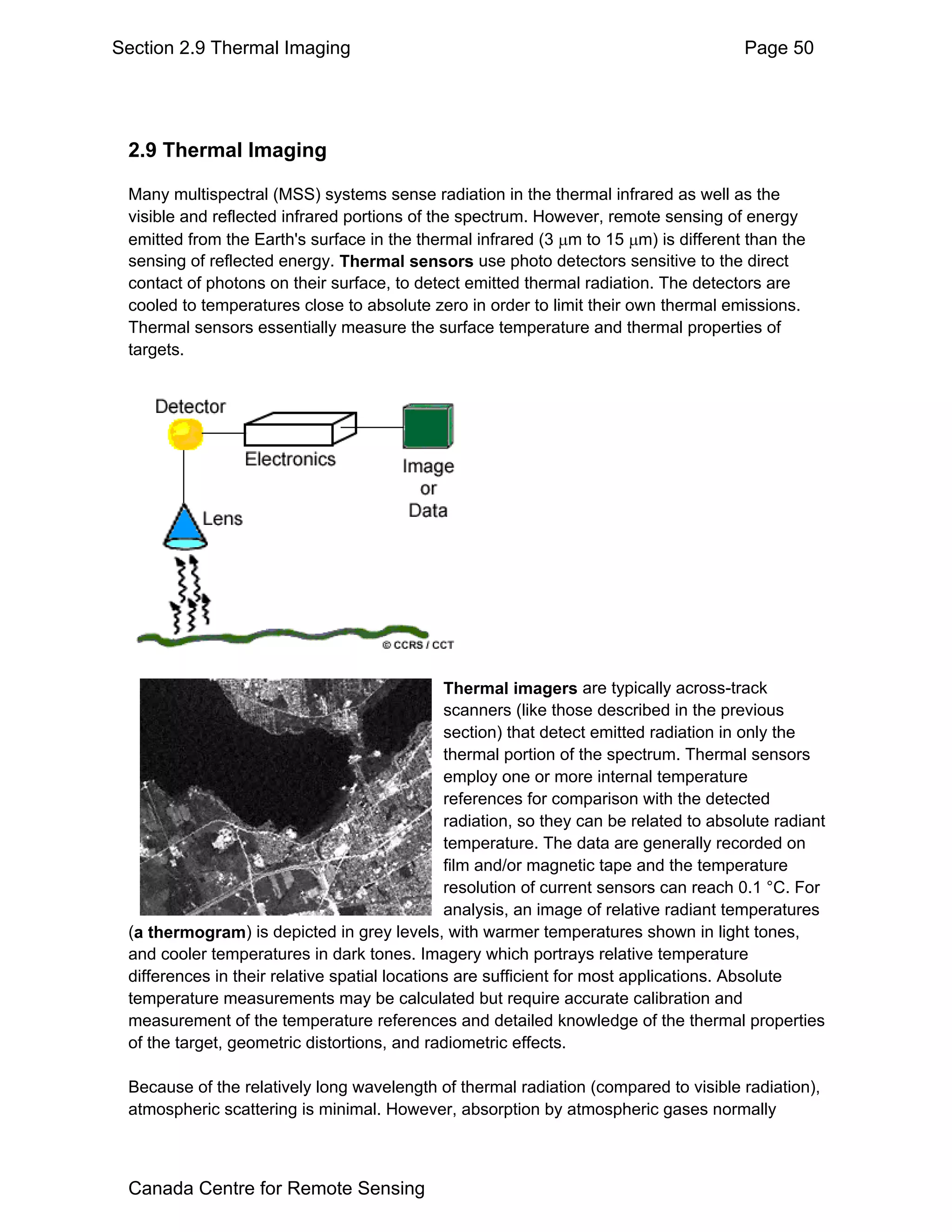 Section 2.9 Thermal Imaging                                                             Page 50




 2.9 Thermal Imaging

 Many multispectral (MSS) systems sense radiation in the thermal infrared as well as the
 visible and reflected infrared portions of the spectrum. However, remote sensing of energy
 emitted from the Earth's surface in the thermal infrared (3 µm to 15 µm) is different than the
 sensing of reflected energy. Thermal sensors use photo detectors sensitive to the direct
 contact of photons on their surface, to detect emitted thermal radiation. The detectors are
 cooled to temperatures close to absolute zero in order to limit their own thermal emissions.
 Thermal sensors essentially measure the surface temperature and thermal properties of
 targets.




                                               Thermal imagers are typically across-track
                                               scanners (like those described in the previous
                                               section) that detect emitted radiation in only the
                                               thermal portion of the spectrum. Thermal sensors
                                               employ one or more internal temperature
                                               references for comparison with the detected
                                               radiation, so they can be related to absolute radiant
                                               temperature. The data are generally recorded on
                                               film and/or magnetic tape and the temperature
                                               resolution of current sensors can reach 0.1 °C. For
                                               analysis, an image of relative radiant temperatures
 (a thermogram) is depicted in grey levels, with warmer temperatures shown in light tones,
 and cooler temperatures in dark tones. Imagery which portrays relative temperature
 differences in their relative spatial locations are sufficient for most applications. Absolute
 temperature measurements may be calculated but require accurate calibration and
 measurement of the temperature references and detailed knowledge of the thermal properties
 of the target, geometric distortions, and radiometric effects.

 Because of the relatively long wavelength of thermal radiation (compared to visible radiation),
 atmospheric scattering is minimal. However, absorption by atmospheric gases normally



 Canada Centre for Remote Sensing
 