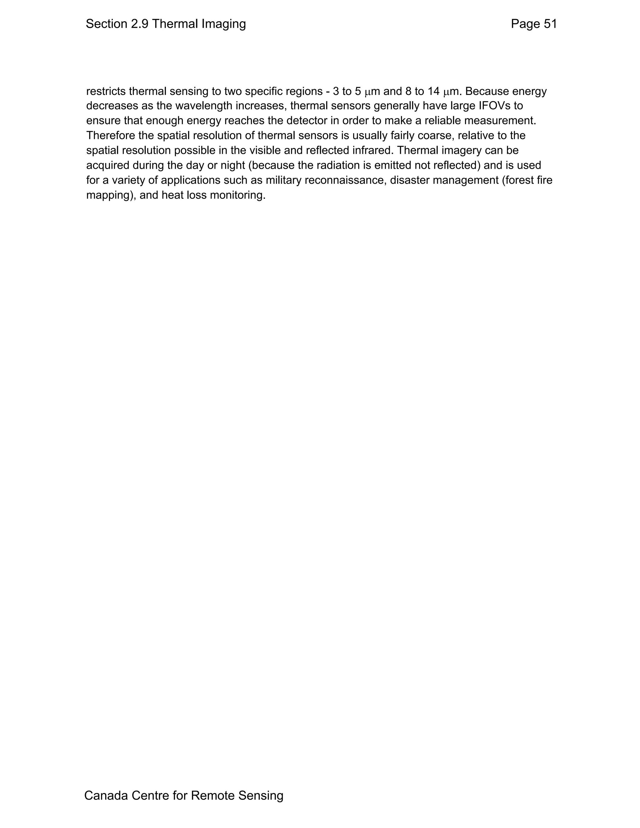 Section 2.9 Thermal Imaging                                                           Page 51




restricts thermal sensing to two specific regions - 3 to 5 µm and 8 to 14 µm. Because energy
decreases as the wavelength increases, thermal sensors generally have large IFOVs to
ensure that enough energy reaches the detector in order to make a reliable measurement.
Therefore the spatial resolution of thermal sensors is usually fairly coarse, relative to the
spatial resolution possible in the visible and reflected infrared. Thermal imagery can be
acquired during the day or night (because the radiation is emitted not reflected) and is used
for a variety of applications such as military reconnaissance, disaster management (forest fire
mapping), and heat loss monitoring.




Canada Centre for Remote Sensing
 