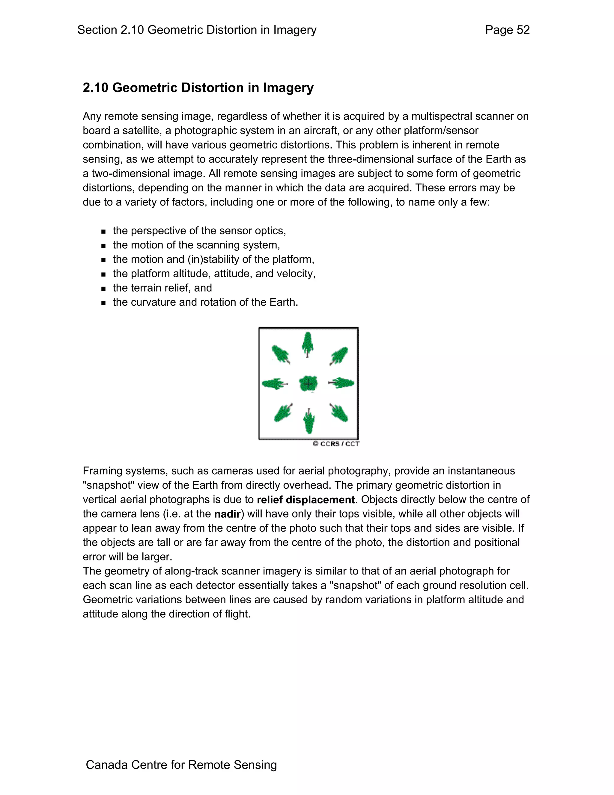 Section 2.10 Geometric Distortion in Imagery                                              Page 52



 2.10 Geometric Distortion in Imagery

 Any remote sensing image, regardless of whether it is acquired by a multispectral scanner on
 board a satellite, a photographic system in an aircraft, or any other platform/sensor
 combination, will have various geometric distortions. This problem is inherent in remote
 sensing, as we attempt to accurately represent the three-dimensional surface of the Earth as
 a two-dimensional image. All remote sensing images are subject to some form of geometric
 distortions, depending on the manner in which the data are acquired. These errors may be
 due to a variety of factors, including one or more of the following, to name only a few:

       the perspective of the sensor optics,
       the motion of the scanning system,
       the motion and (in)stability of the platform,
       the platform altitude, attitude, and velocity,
       the terrain relief, and
       the curvature and rotation of the Earth.




 Framing systems, such as cameras used for aerial photography, provide an instantaneous
 "snapshot" view of the Earth from directly overhead. The primary geometric distortion in
 vertical aerial photographs is due to relief displacement. Objects directly below the centre of
 the camera lens (i.e. at the nadir) will have only their tops visible, while all other objects will
 appear to lean away from the centre of the photo such that their tops and sides are visible. If
 the objects are tall or are far away from the centre of the photo, the distortion and positional
 error will be larger.
 The geometry of along-track scanner imagery is similar to that of an aerial photograph for
 each scan line as each detector essentially takes a "snapshot" of each ground resolution cell.
 Geometric variations between lines are caused by random variations in platform altitude and
 attitude along the direction of flight.




 Canada Centre for Remote Sensing
 