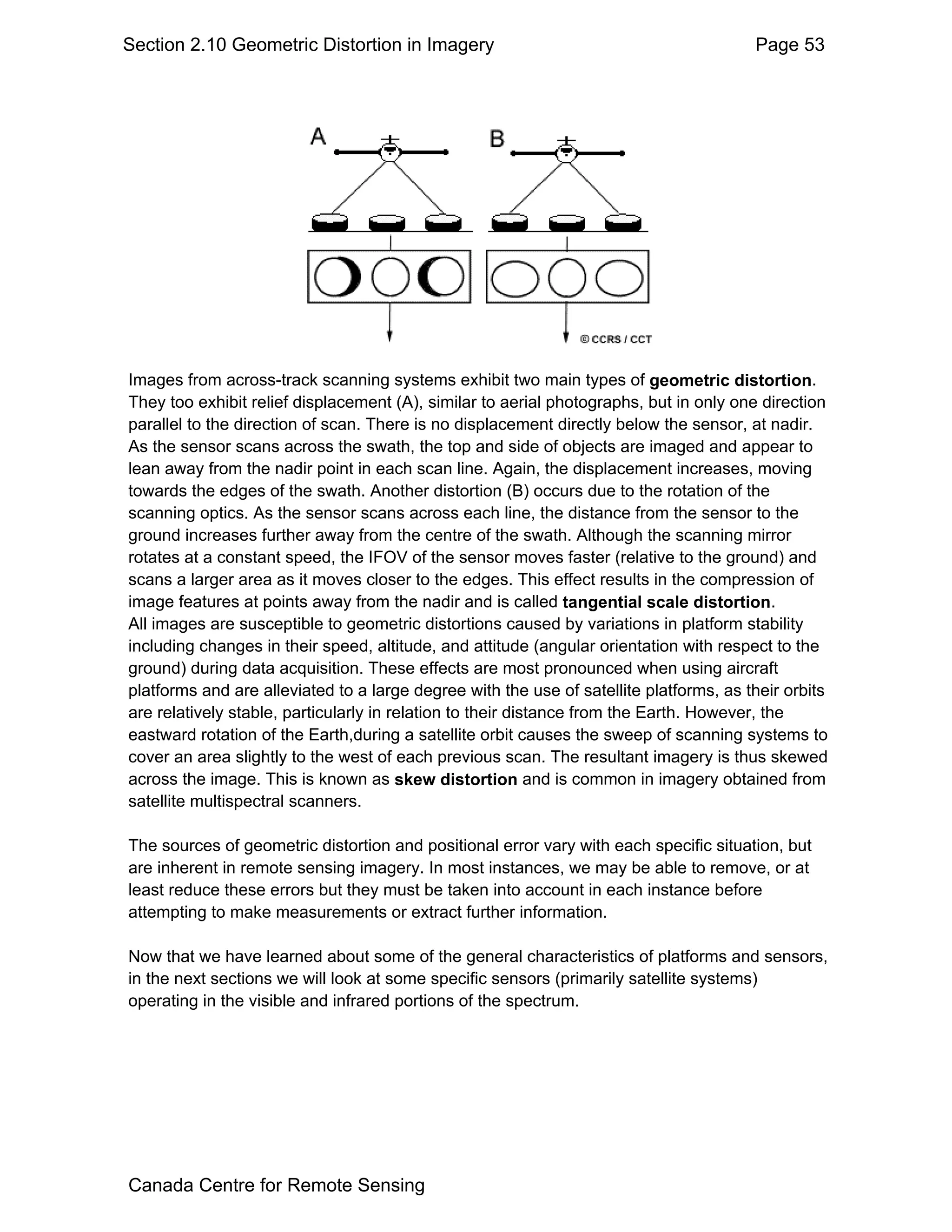 Section 2.10 Geometric Distortion in Imagery                                            Page 53




Images from across-track scanning systems exhibit two main types of geometric distortion.
They too exhibit relief displacement (A), similar to aerial photographs, but in only one direction
parallel to the direction of scan. There is no displacement directly below the sensor, at nadir.
As the sensor scans across the swath, the top and side of objects are imaged and appear to
lean away from the nadir point in each scan line. Again, the displacement increases, moving
towards the edges of the swath. Another distortion (B) occurs due to the rotation of the
scanning optics. As the sensor scans across each line, the distance from the sensor to the
ground increases further away from the centre of the swath. Although the scanning mirror
rotates at a constant speed, the IFOV of the sensor moves faster (relative to the ground) and
scans a larger area as it moves closer to the edges. This effect results in the compression of
image features at points away from the nadir and is called tangential scale distortion.
All images are susceptible to geometric distortions caused by variations in platform stability
including changes in their speed, altitude, and attitude (angular orientation with respect to the
ground) during data acquisition. These effects are most pronounced when using aircraft
platforms and are alleviated to a large degree with the use of satellite platforms, as their orbits
are relatively stable, particularly in relation to their distance from the Earth. However, the
eastward rotation of the Earth,during a satellite orbit causes the sweep of scanning systems to
cover an area slightly to the west of each previous scan. The resultant imagery is thus skewed
across the image. This is known as skew distortion and is common in imagery obtained from
satellite multispectral scanners.

The sources of geometric distortion and positional error vary with each specific situation, but
are inherent in remote sensing imagery. In most instances, we may be able to remove, or at
least reduce these errors but they must be taken into account in each instance before
attempting to make measurements or extract further information.

Now that we have learned about some of the general characteristics of platforms and sensors,
in the next sections we will look at some specific sensors (primarily satellite systems)
operating in the visible and infrared portions of the spectrum.




Canada Centre for Remote Sensing
 