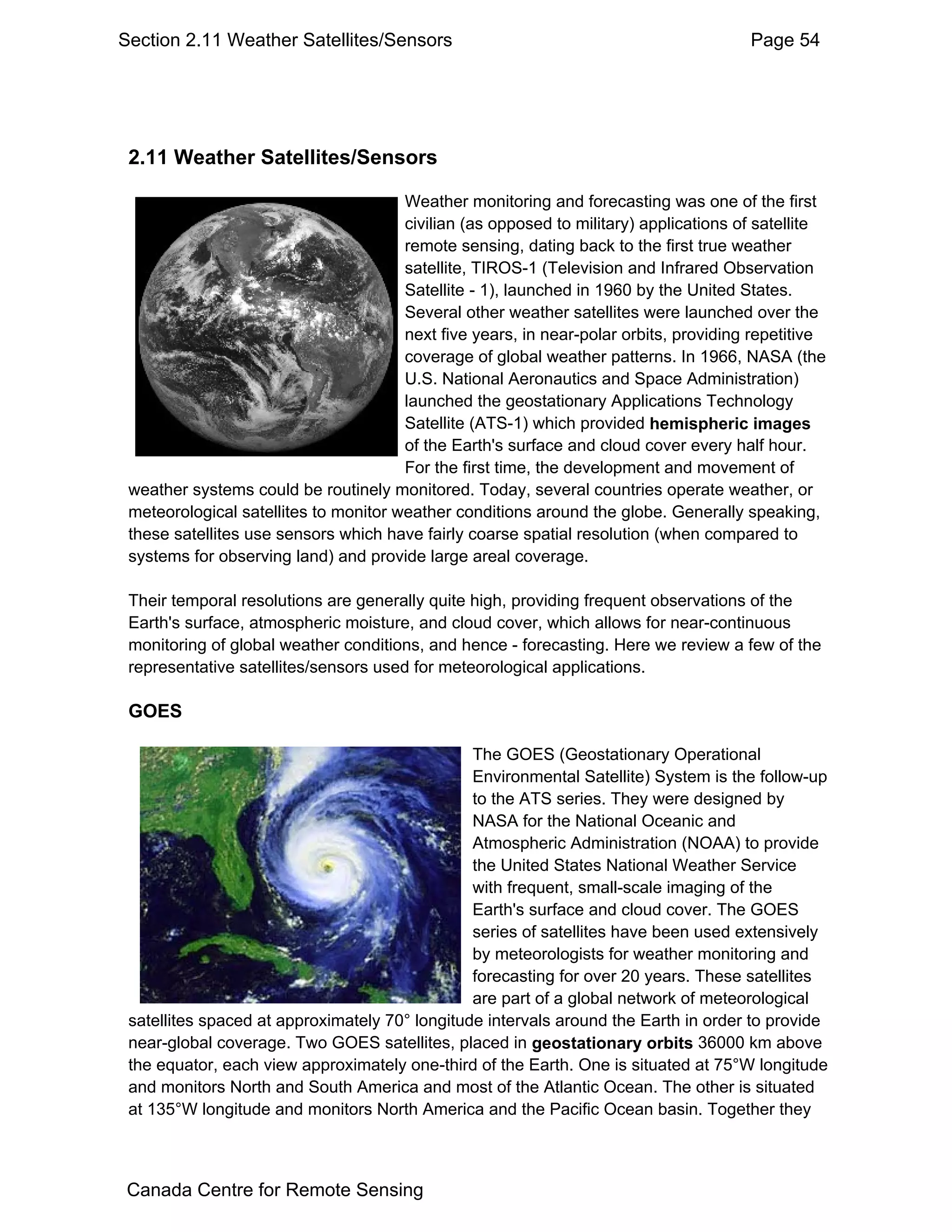 Section 2.11 Weather Satellites/Sensors                                                Page 54




 2.11 Weather Satellites/Sensors

                                       Weather monitoring and forecasting was one of the first
                                       civilian (as opposed to military) applications of satellite
                                       remote sensing, dating back to the first true weather
                                       satellite, TIROS-1 (Television and Infrared Observation
                                       Satellite - 1), launched in 1960 by the United States.
                                       Several other weather satellites were launched over the
                                       next five years, in near-polar orbits, providing repetitive
                                       coverage of global weather patterns. In 1966, NASA (the
                                       U.S. National Aeronautics and Space Administration)
                                       launched the geostationary Applications Technology
                                       Satellite (ATS-1) which provided hemispheric images
                                       of the Earth's surface and cloud cover every half hour.
                                       For the first time, the development and movement of
 weather systems could be routinely monitored. Today, several countries operate weather, or
 meteorological satellites to monitor weather conditions around the globe. Generally speaking,
 these satellites use sensors which have fairly coarse spatial resolution (when compared to
 systems for observing land) and provide large areal coverage.

 Their temporal resolutions are generally quite high, providing frequent observations of the
 Earth's surface, atmospheric moisture, and cloud cover, which allows for near-continuous
 monitoring of global weather conditions, and hence - forecasting. Here we review a few of the
 representative satellites/sensors used for meteorological applications.

 GOES

                                                The GOES (Geostationary Operational
                                                Environmental Satellite) System is the follow-up
                                                to the ATS series. They were designed by
                                                NASA for the National Oceanic and
                                                Atmospheric Administration (NOAA) to provide
                                                the United States National Weather Service
                                                with frequent, small-scale imaging of the
                                                Earth's surface and cloud cover. The GOES
                                                series of satellites have been used extensively
                                                by meteorologists for weather monitoring and
                                                forecasting for over 20 years. These satellites
                                                are part of a global network of meteorological
 satellites spaced at approximately 70° longitude intervals around the Earth in order to provide
 near-global coverage. Two GOES satellites, placed in geostationary orbits 36000 km above
 the equator, each view approximately one-third of the Earth. One is situated at 75°W longitude
 and monitors North and South America and most of the Atlantic Ocean. The other is situated
 at 135°W longitude and monitors North America and the Pacific Ocean basin. Together they



Canada Centre for Remote Sensing
 