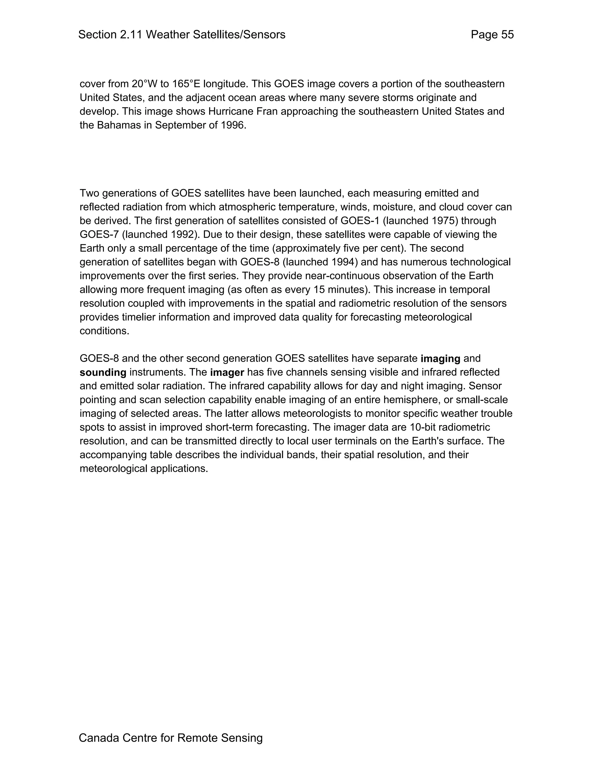 Section 2.11 Weather Satellites/Sensors                                              Page 55



cover from 20°W to 165°E longitude. This GOES image covers a portion of the southeastern
United States, and the adjacent ocean areas where many severe storms originate and
develop. This image shows Hurricane Fran approaching the southeastern United States and
the Bahamas in September of 1996.




Two generations of GOES satellites have been launched, each measuring emitted and
reflected radiation from which atmospheric temperature, winds, moisture, and cloud cover can
be derived. The first generation of satellites consisted of GOES-1 (launched 1975) through
GOES-7 (launched 1992). Due to their design, these satellites were capable of viewing the
Earth only a small percentage of the time (approximately five per cent). The second
generation of satellites began with GOES-8 (launched 1994) and has numerous technological
improvements over the first series. They provide near-continuous observation of the Earth
allowing more frequent imaging (as often as every 15 minutes). This increase in temporal
resolution coupled with improvements in the spatial and radiometric resolution of the sensors
provides timelier information and improved data quality for forecasting meteorological
conditions.

GOES-8 and the other second generation GOES satellites have separate imaging and
sounding instruments. The imager has five channels sensing visible and infrared reflected
and emitted solar radiation. The infrared capability allows for day and night imaging. Sensor
pointing and scan selection capability enable imaging of an entire hemisphere, or small-scale
imaging of selected areas. The latter allows meteorologists to monitor specific weather trouble
spots to assist in improved short-term forecasting. The imager data are 10-bit radiometric
resolution, and can be transmitted directly to local user terminals on the Earth's surface. The
accompanying table describes the individual bands, their spatial resolution, and their
meteorological applications.




Canada Centre for Remote Sensing
 