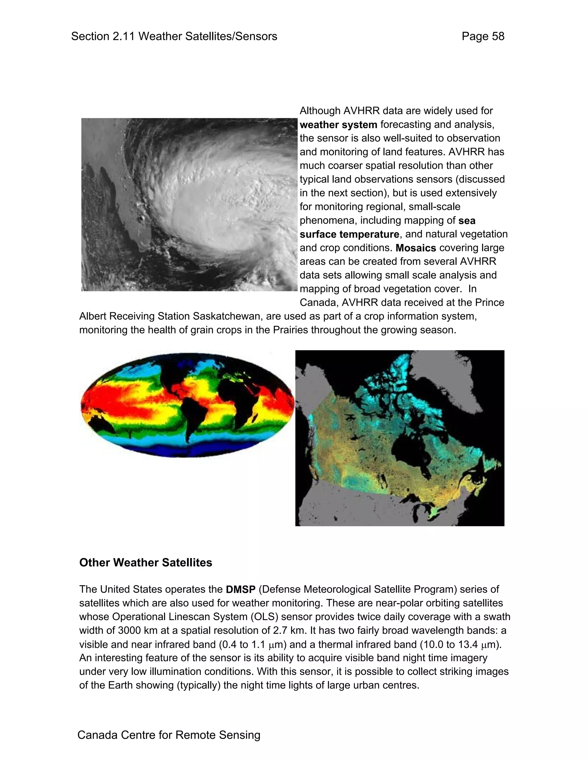 Section 2.11 Weather Satellites/Sensors                                                 Page 58




                                                   Although AVHRR data are widely used for
                                                   weather system forecasting and analysis,
                                                   the sensor is also well-suited to observation
                                                   and monitoring of land features. AVHRR has
                                                   much coarser spatial resolution than other
                                                   typical land observations sensors (discussed
                                                   in the next section), but is used extensively
                                                   for monitoring regional, small-scale
                                                   phenomena, including mapping of sea
                                                   surface temperature, and natural vegetation
                                                   and crop conditions. Mosaics covering large
                                                   areas can be created from several AVHRR
                                                   data sets allowing small scale analysis and
                                                   mapping of broad vegetation cover. In
                                                   Canada, AVHRR data received at the Prince
 Albert Receiving Station Saskatchewan, are used as part of a crop information system,
 monitoring the health of grain crops in the Prairies throughout the growing season.




 Other Weather Satellites

 The United States operates the DMSP (Defense Meteorological Satellite Program) series of
 satellites which are also used for weather monitoring. These are near-polar orbiting satellites
 whose Operational Linescan System (OLS) sensor provides twice daily coverage with a swath
 width of 3000 km at a spatial resolution of 2.7 km. It has two fairly broad wavelength bands: a
 visible and near infrared band (0.4 to 1.1 µm) and a thermal infrared band (10.0 to 13.4 µm).
 An interesting feature of the sensor is its ability to acquire visible band night time imagery
 under very low illumination conditions. With this sensor, it is possible to collect striking images
 of the Earth showing (typically) the night time lights of large urban centres.



 Canada Centre for Remote Sensing
 
