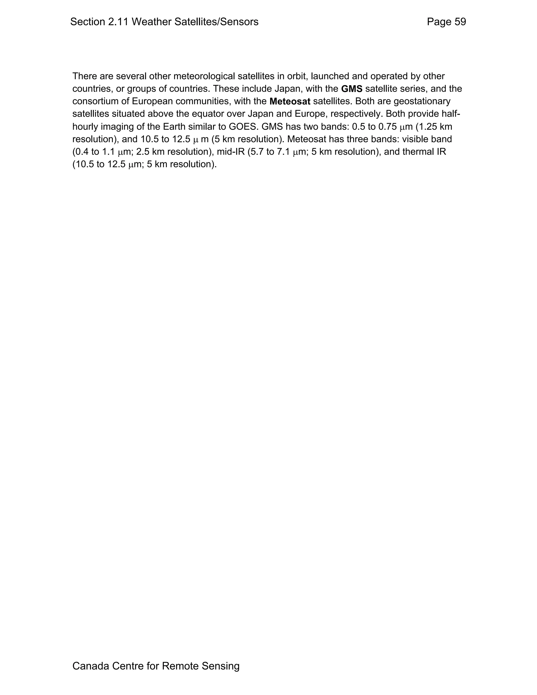 Section 2.11 Weather Satellites/Sensors                                              Page 59




There are several other meteorological satellites in orbit, launched and operated by other
countries, or groups of countries. These include Japan, with the GMS satellite series, and the
consortium of European communities, with the Meteosat satellites. Both are geostationary
satellites situated above the equator over Japan and Europe, respectively. Both provide half-
hourly imaging of the Earth similar to GOES. GMS has two bands: 0.5 to 0.75 µm (1.25 km
resolution), and 10.5 to 12.5 µ m (5 km resolution). Meteosat has three bands: visible band
(0.4 to 1.1 µm; 2.5 km resolution), mid-IR (5.7 to 7.1 µm; 5 km resolution), and thermal IR
(10.5 to 12.5 µm; 5 km resolution).




Canada Centre for Remote Sensing
 