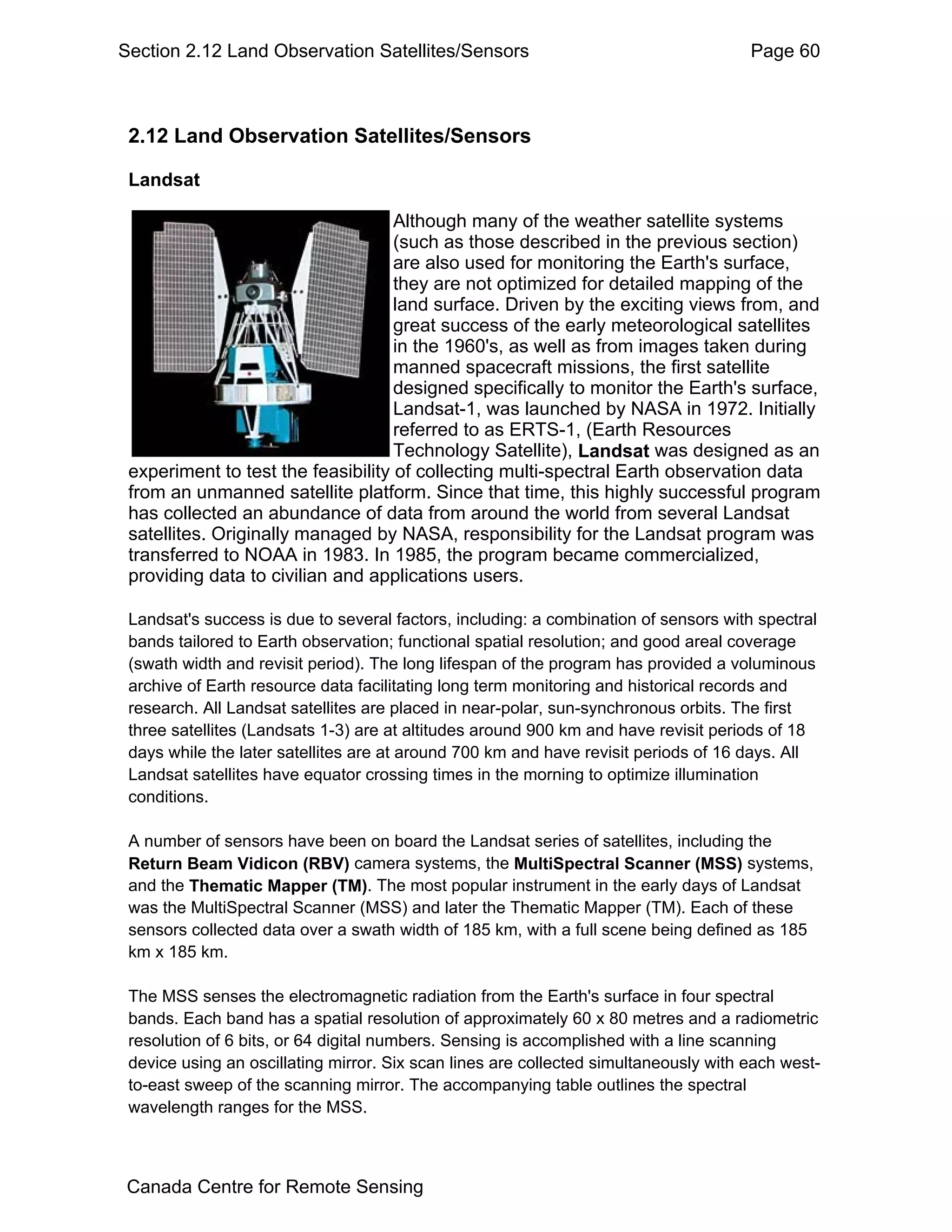 Section 2.12 Land Observation Satellites/Sensors                                      Page 60



 2.12 Land Observation Satellites/Sensors

 Landsat

                                    Although many of the weather satellite systems
                                    (such as those described in the previous section)
                                    are also used for monitoring the Earth's surface,
                                    they are not optimized for detailed mapping of the
                                    land surface. Driven by the exciting views from, and
                                    great success of the early meteorological satellites
                                    in the 1960's, as well as from images taken during
                                    manned spacecraft missions, the first satellite
                                    designed specifically to monitor the Earth's surface,
                                    Landsat-1, was launched by NASA in 1972. Initially
                                    referred to as ERTS-1, (Earth Resources
                                    Technology Satellite), Landsat was designed as an
 experiment to test the feasibility of collecting multi-spectral Earth observation data
 from an unmanned satellite platform. Since that time, this highly successful program
 has collected an abundance of data from around the world from several Landsat
 satellites. Originally managed by NASA, responsibility for the Landsat program was
 transferred to NOAA in 1983. In 1985, the program became commercialized,
 providing data to civilian and applications users.

 Landsat's success is due to several factors, including: a combination of sensors with spectral
 bands tailored to Earth observation; functional spatial resolution; and good areal coverage
 (swath width and revisit period). The long lifespan of the program has provided a voluminous
 archive of Earth resource data facilitating long term monitoring and historical records and
 research. All Landsat satellites are placed in near-polar, sun-synchronous orbits. The first
 three satellites (Landsats 1-3) are at altitudes around 900 km and have revisit periods of 18
 days while the later satellites are at around 700 km and have revisit periods of 16 days. All
 Landsat satellites have equator crossing times in the morning to optimize illumination
 conditions.

 A number of sensors have been on board the Landsat series of satellites, including the
 Return Beam Vidicon (RBV) camera systems, the MultiSpectral Scanner (MSS) systems,
 and the Thematic Mapper (TM). The most popular instrument in the early days of Landsat
 was the MultiSpectral Scanner (MSS) and later the Thematic Mapper (TM). Each of these
 sensors collected data over a swath width of 185 km, with a full scene being defined as 185
 km x 185 km.

 The MSS senses the electromagnetic radiation from the Earth's surface in four spectral
 bands. Each band has a spatial resolution of approximately 60 x 80 metres and a radiometric
 resolution of 6 bits, or 64 digital numbers. Sensing is accomplished with a line scanning
 device using an oscillating mirror. Six scan lines are collected simultaneously with each west-
 to-east sweep of the scanning mirror. The accompanying table outlines the spectral
 wavelength ranges for the MSS.



Canada Centre for Remote Sensing
 