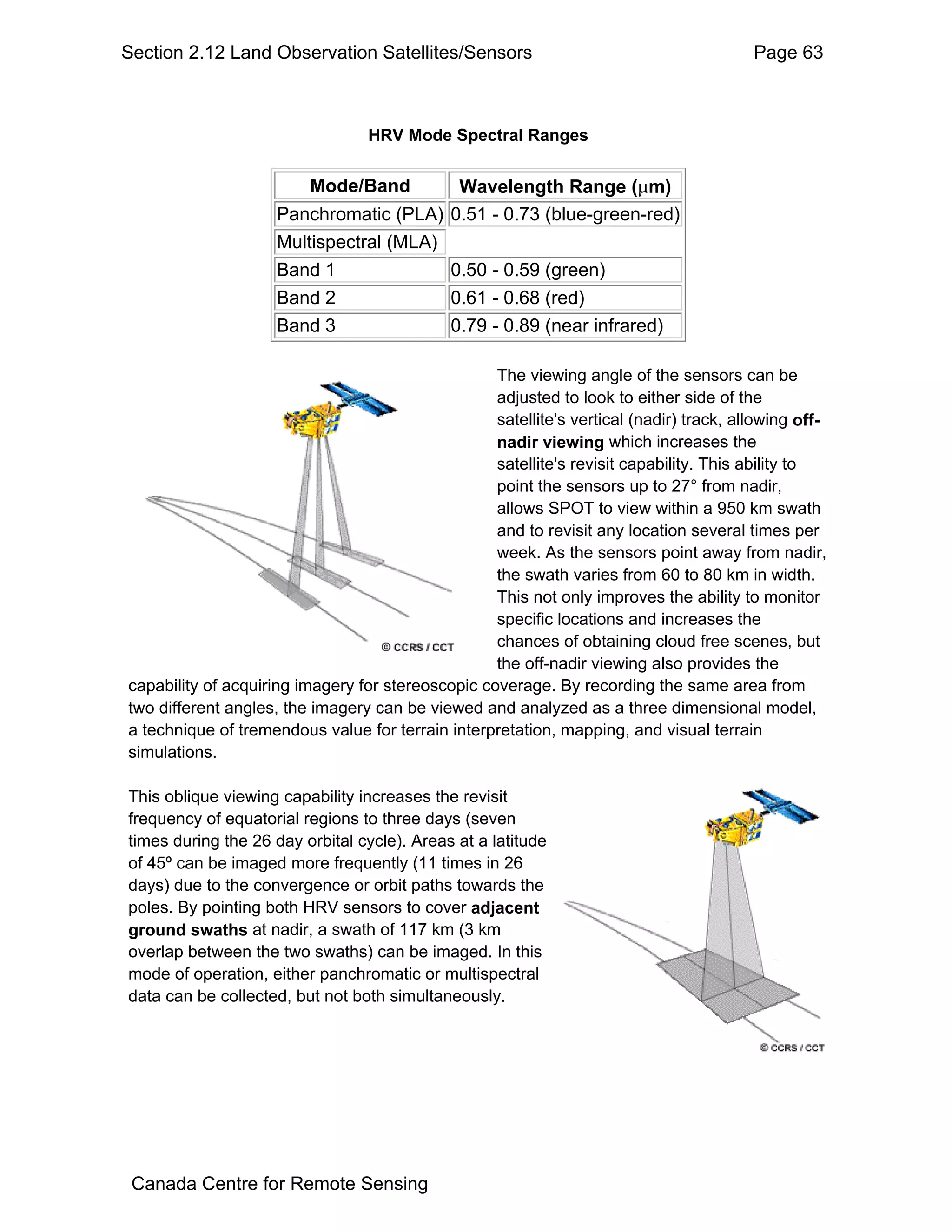 Section 2.12 Land Observation Satellites/Sensors                                         Page 63



                                  HRV Mode Spectral Ranges


                         Mode/Band        Wavelength Range (µm)
                     Panchromatic (PLA) 0.51 - 0.73 (blue-green-red)
                     Multispectral (MLA)
                     Band 1              0.50 - 0.59 (green)
                     Band 2              0.61 - 0.68 (red)
                     Band 3              0.79 - 0.89 (near infrared)

                                                   The viewing angle of the sensors can be
                                                   adjusted to look to either side of the
                                                   satellite's vertical (nadir) track, allowing off-
                                                   nadir viewing which increases the
                                                   satellite's revisit capability. This ability to
                                                   point the sensors up to 27° from nadir,
                                                   allows SPOT to view within a 950 km swath
                                                   and to revisit any location several times per
                                                   week. As the sensors point away from nadir,
                                                   the swath varies from 60 to 80 km in width.
                                                   This not only improves the ability to monitor
                                                   specific locations and increases the
                                                   chances of obtaining cloud free scenes, but
                                                   the off-nadir viewing also provides the
capability of acquiring imagery for stereoscopic coverage. By recording the same area from
two different angles, the imagery can be viewed and analyzed as a three dimensional model,
a technique of tremendous value for terrain interpretation, mapping, and visual terrain
simulations.

This oblique viewing capability increases the revisit
frequency of equatorial regions to three days (seven
times during the 26 day orbital cycle). Areas at a latitude
of 45º can be imaged more frequently (11 times in 26
days) due to the convergence or orbit paths towards the
poles. By pointing both HRV sensors to cover adjacent
ground swaths at nadir, a swath of 117 km (3 km
overlap between the two swaths) can be imaged. In this
mode of operation, either panchromatic or multispectral
data can be collected, but not both simultaneously.




 Canada Centre for Remote Sensing
 