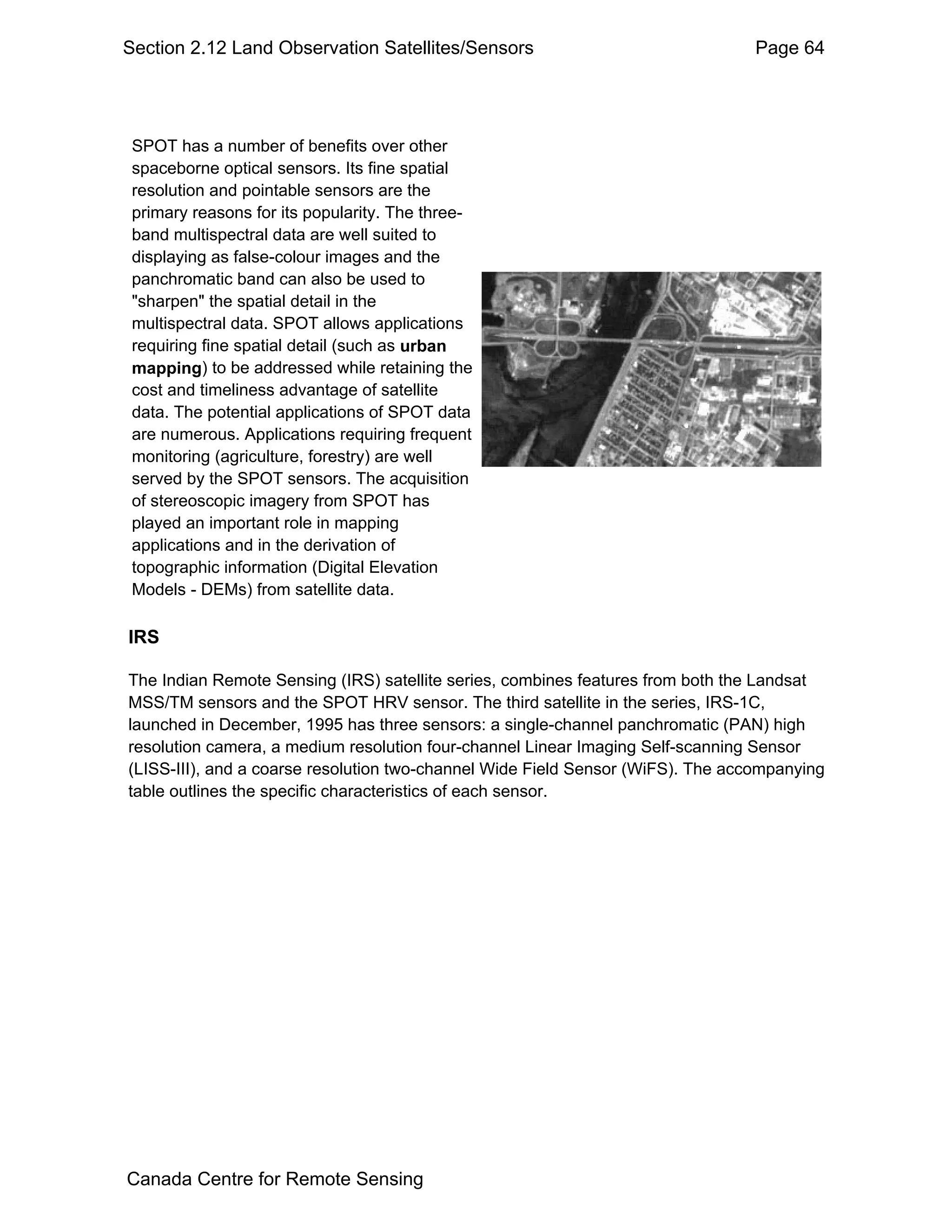 Section 2.12 Land Observation Satellites/Sensors                                 Page 64




 SPOT has a number of benefits over other
 spaceborne optical sensors. Its fine spatial
 resolution and pointable sensors are the
 primary reasons for its popularity. The three-
 band multispectral data are well suited to
 displaying as false-colour images and the
 panchromatic band can also be used to
 "sharpen" the spatial detail in the
 multispectral data. SPOT allows applications
 requiring fine spatial detail (such as urban
 mapping) to be addressed while retaining the
 cost and timeliness advantage of satellite
 data. The potential applications of SPOT data
 are numerous. Applications requiring frequent
 monitoring (agriculture, forestry) are well
 served by the SPOT sensors. The acquisition
 of stereoscopic imagery from SPOT has
 played an important role in mapping
 applications and in the derivation of
 topographic information (Digital Elevation
 Models - DEMs) from satellite data.

IRS

The Indian Remote Sensing (IRS) satellite series, combines features from both the Landsat
MSS/TM sensors and the SPOT HRV sensor. The third satellite in the series, IRS-1C,
launched in December, 1995 has three sensors: a single-channel panchromatic (PAN) high
resolution camera, a medium resolution four-channel Linear Imaging Self-scanning Sensor
(LISS-III), and a coarse resolution two-channel Wide Field Sensor (WiFS). The accompanying
table outlines the specific characteristics of each sensor.




Canada Centre for Remote Sensing
 