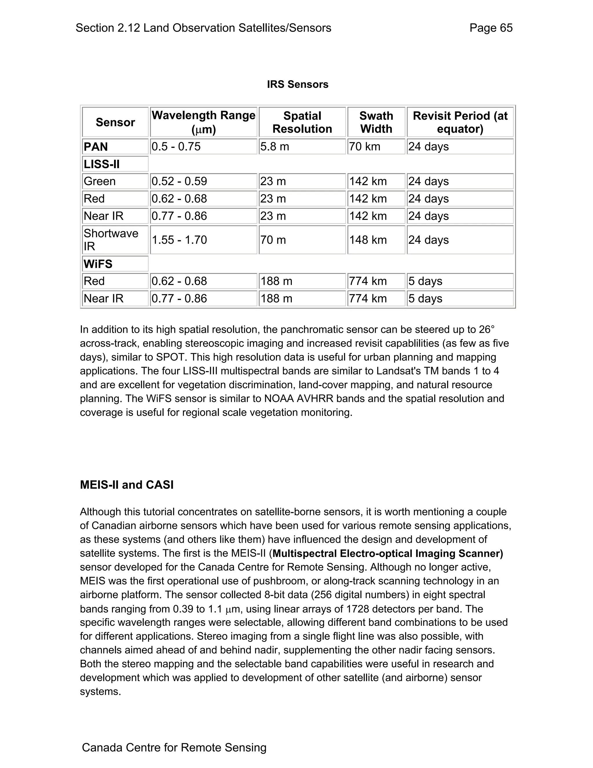 Section 2.12 Land Observation Satellites/Sensors                                      Page 65



                                         IRS Sensors

               Wavelength Range     Spatial                  Swath       Revisit Period (at
   Sensor
                        (µm)      Resolution                 Width           equator)
 PAN           0.5 - 0.75       5.8 m                      70 km        24 days
 LISS-II
 Green         0.52 - 0.59             23 m                142 km       24 days
 Red           0.62 - 0.68             23 m                142 km       24 days
 Near IR       0.77 - 0.86             23 m                142 km       24 days
 Shortwave
               1.55 - 1.70             70 m                148 km       24 days
 IR
 WiFS
 Red           0.62 - 0.68             188 m               774 km       5 days
 Near IR       0.77 - 0.86             188 m               774 km       5 days

In addition to its high spatial resolution, the panchromatic sensor can be steered up to 26°
across-track, enabling stereoscopic imaging and increased revisit capablilities (as few as five
days), similar to SPOT. This high resolution data is useful for urban planning and mapping
applications. The four LISS-III multispectral bands are similar to Landsat's TM bands 1 to 4
and are excellent for vegetation discrimination, land-cover mapping, and natural resource
planning. The WiFS sensor is similar to NOAA AVHRR bands and the spatial resolution and
coverage is useful for regional scale vegetation monitoring.




MEIS-II and CASI

Although this tutorial concentrates on satellite-borne sensors, it is worth mentioning a couple
of Canadian airborne sensors which have been used for various remote sensing applications,
as these systems (and others like them) have influenced the design and development of
satellite systems. The first is the MEIS-II (Multispectral Electro-optical Imaging Scanner)
sensor developed for the Canada Centre for Remote Sensing. Although no longer active,
MEIS was the first operational use of pushbroom, or along-track scanning technology in an
airborne platform. The sensor collected 8-bit data (256 digital numbers) in eight spectral
bands ranging from 0.39 to 1.1 µm, using linear arrays of 1728 detectors per band. The
specific wavelength ranges were selectable, allowing different band combinations to be used
for different applications. Stereo imaging from a single flight line was also possible, with
channels aimed ahead of and behind nadir, supplementing the other nadir facing sensors.
Both the stereo mapping and the selectable band capabilities were useful in research and
development which was applied to development of other satellite (and airborne) sensor
systems.




 Canada Centre for Remote Sensing
 