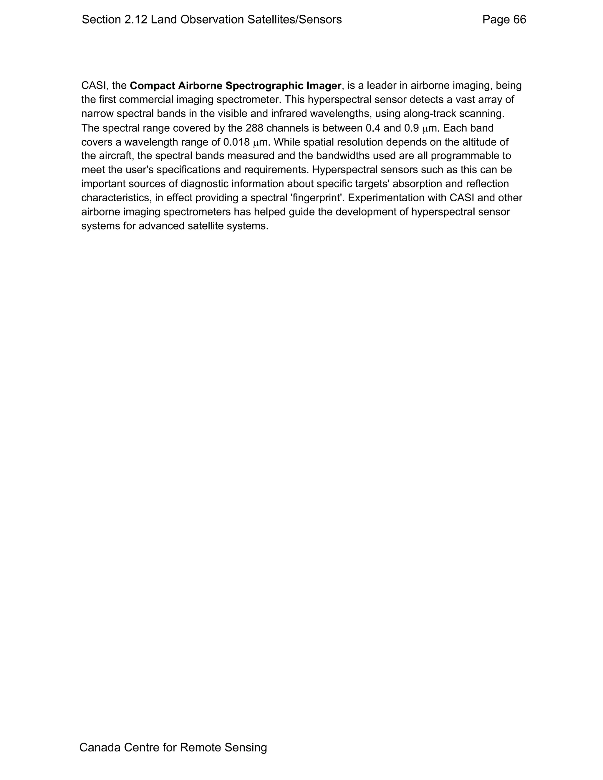 Section 2.12 Land Observation Satellites/Sensors                                         Page 66




CASI, the Compact Airborne Spectrographic Imager, is a leader in airborne imaging, being
the first commercial imaging spectrometer. This hyperspectral sensor detects a vast array of
narrow spectral bands in the visible and infrared wavelengths, using along-track scanning.
The spectral range covered by the 288 channels is between 0.4 and 0.9 µm. Each band
covers a wavelength range of 0.018 µm. While spatial resolution depends on the altitude of
the aircraft, the spectral bands measured and the bandwidths used are all programmable to
meet the user's specifications and requirements. Hyperspectral sensors such as this can be
important sources of diagnostic information about specific targets' absorption and reflection
characteristics, in effect providing a spectral 'fingerprint'. Experimentation with CASI and other
airborne imaging spectrometers has helped guide the development of hyperspectral sensor
systems for advanced satellite systems.




Canada Centre for Remote Sensing
 