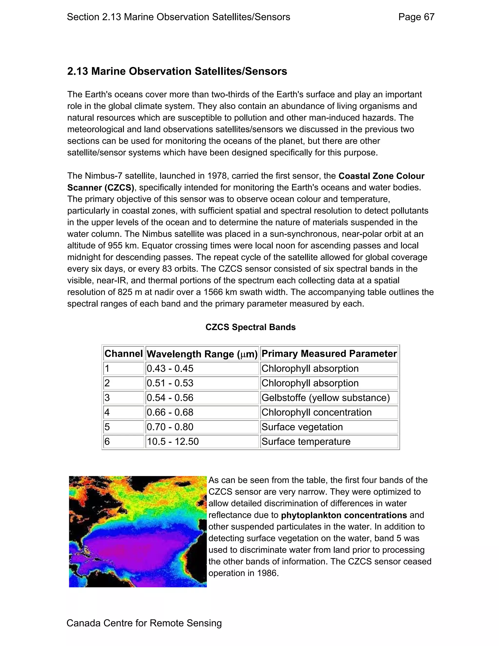 Section 2.13 Marine Observation Satellites/Sensors                                       Page 67




2.13 Marine Observation Satellites/Sensors

The Earth's oceans cover more than two-thirds of the Earth's surface and play an important
role in the global climate system. They also contain an abundance of living organisms and
natural resources which are susceptible to pollution and other man-induced hazards. The
meteorological and land observations satellites/sensors we discussed in the previous two
sections can be used for monitoring the oceans of the planet, but there are other
satellite/sensor systems which have been designed specifically for this purpose.

The Nimbus-7 satellite, launched in 1978, carried the first sensor, the Coastal Zone Colour
Scanner (CZCS), specifically intended for monitoring the Earth's oceans and water bodies.
The primary objective of this sensor was to observe ocean colour and temperature,
particularly in coastal zones, with sufficient spatial and spectral resolution to detect pollutants
in the upper levels of the ocean and to determine the nature of materials suspended in the
water column. The Nimbus satellite was placed in a sun-synchronous, near-polar orbit at an
altitude of 955 km. Equator crossing times were local noon for ascending passes and local
midnight for descending passes. The repeat cycle of the satellite allowed for global coverage
every six days, or every 83 orbits. The CZCS sensor consisted of six spectral bands in the
visible, near-IR, and thermal portions of the spectrum each collecting data at a spatial
resolution of 825 m at nadir over a 1566 km swath width. The accompanying table outlines the
spectral ranges of each band and the primary parameter measured by each.

                                     CZCS Spectral Bands


          Channel Wavelength Range (µm)             Primary Measured Parameter
          1       0.43 - 0.45                       Chlorophyll absorption
          2       0.51 - 0.53                       Chlorophyll absorption
          3       0.54 - 0.56                       Gelbstoffe (yellow substance)
          4       0.66 - 0.68                       Chlorophyll concentration
          5       0.70 - 0.80                       Surface vegetation
          6       10.5 - 12.50                      Surface temperature


                                      As can be seen from the table, the first four bands of the
                                      CZCS sensor are very narrow. They were optimized to
                                      allow detailed discrimination of differences in water
                                      reflectance due to phytoplankton concentrations and
                                      other suspended particulates in the water. In addition to
                                      detecting surface vegetation on the water, band 5 was
                                      used to discriminate water from land prior to processing
                                      the other bands of information. The CZCS sensor ceased
                                      operation in 1986.




Canada Centre for Remote Sensing
 
