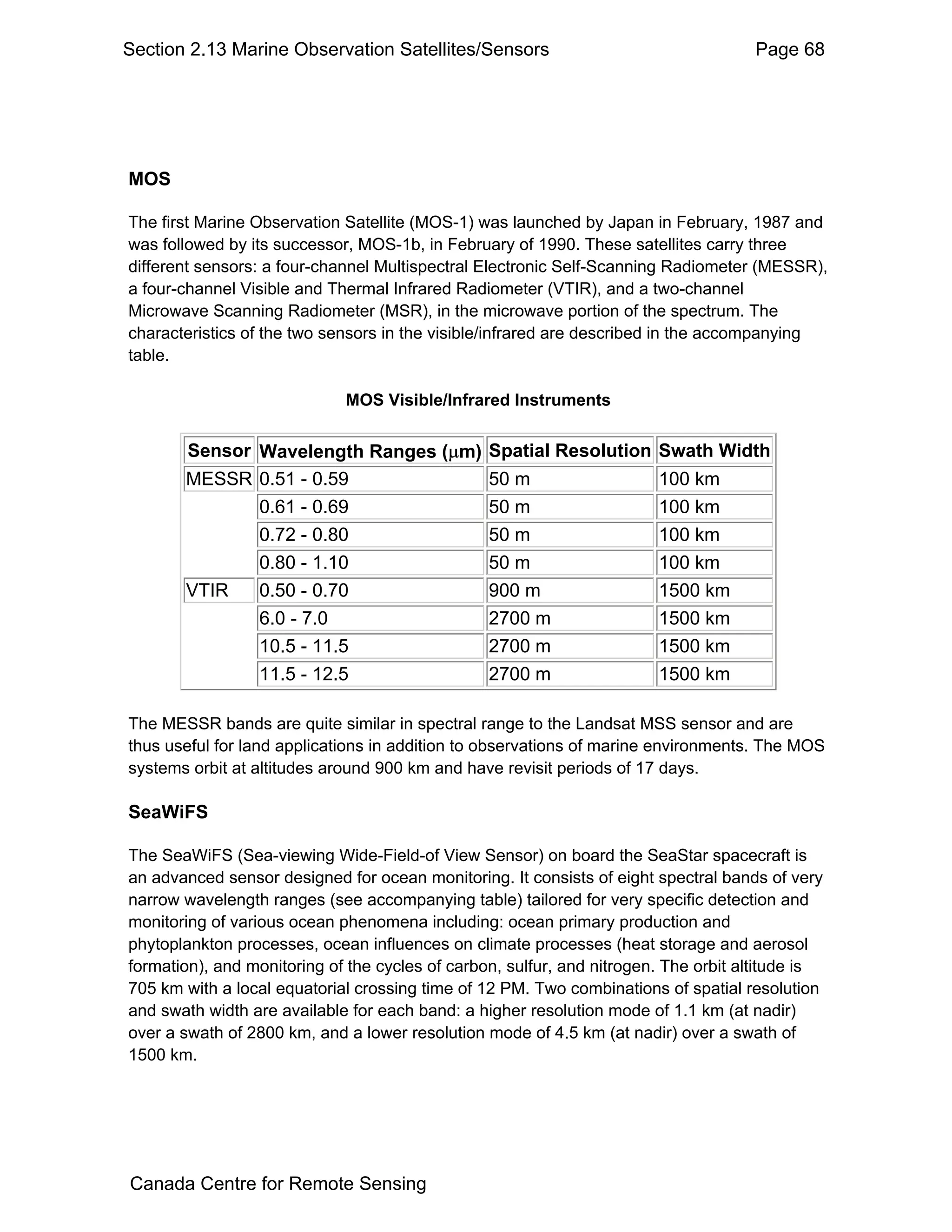 Section 2.13 Marine Observation Satellites/Sensors                                   Page 68




MOS

The first Marine Observation Satellite (MOS-1) was launched by Japan in February, 1987 and
was followed by its successor, MOS-1b, in February of 1990. These satellites carry three
different sensors: a four-channel Multispectral Electronic Self-Scanning Radiometer (MESSR),
a four-channel Visible and Thermal Infrared Radiometer (VTIR), and a two-channel
Microwave Scanning Radiometer (MSR), in the microwave portion of the spectrum. The
characteristics of the two sensors in the visible/infrared are described in the accompanying
table.

                             MOS Visible/Infrared Instruments


       Sensor Wavelength Ranges (µm)             Spatial Resolution Swath Width
       MESSR 0.51 - 0.59                         50 m                   100 km
              0.61 - 0.69                        50 m                   100 km
              0.72 - 0.80                        50 m                   100 km
              0.80 - 1.10                        50 m                   100 km
       VTIR   0.50 - 0.70                        900 m                  1500 km
              6.0 - 7.0                          2700 m                 1500 km
              10.5 - 11.5                        2700 m                 1500 km
              11.5 - 12.5                        2700 m                 1500 km

The MESSR bands are quite similar in spectral range to the Landsat MSS sensor and are
thus useful for land applications in addition to observations of marine environments. The MOS
systems orbit at altitudes around 900 km and have revisit periods of 17 days.

SeaWiFS

The SeaWiFS (Sea-viewing Wide-Field-of View Sensor) on board the SeaStar spacecraft is
an advanced sensor designed for ocean monitoring. It consists of eight spectral bands of very
narrow wavelength ranges (see accompanying table) tailored for very specific detection and
monitoring of various ocean phenomena including: ocean primary production and
phytoplankton processes, ocean influences on climate processes (heat storage and aerosol
formation), and monitoring of the cycles of carbon, sulfur, and nitrogen. The orbit altitude is
705 km with a local equatorial crossing time of 12 PM. Two combinations of spatial resolution
and swath width are available for each band: a higher resolution mode of 1.1 km (at nadir)
over a swath of 2800 km, and a lower resolution mode of 4.5 km (at nadir) over a swath of
1500 km.




Canada Centre for Remote Sensing
 