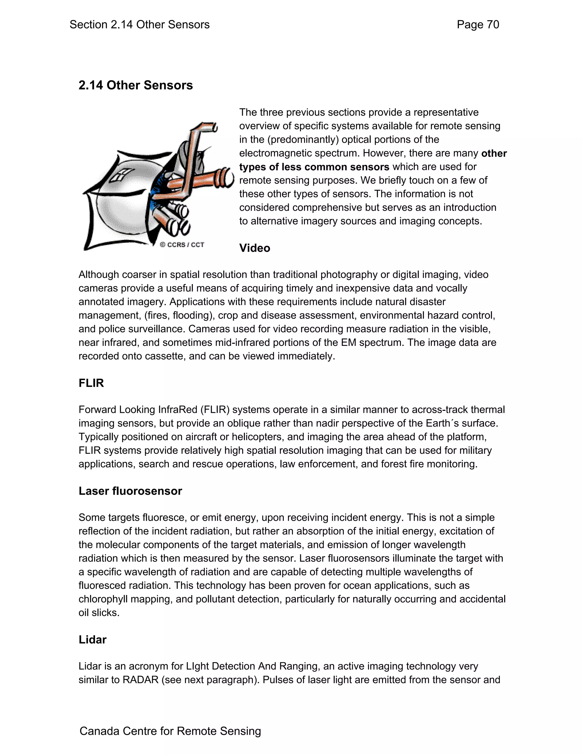 Section 2.14 Other Sensors                                                              Page 70




 2.14 Other Sensors

                                      The three previous sections provide a representative
                                      overview of specific systems available for remote sensing
                                      in the (predominantly) optical portions of the
                                      electromagnetic spectrum. However, there are many other
                                      types of less common sensors which are used for
                                      remote sensing purposes. We briefly touch on a few of
                                      these other types of sensors. The information is not
                                      considered comprehensive but serves as an introduction
                                      to alternative imagery sources and imaging concepts.

                                      Video

 Although coarser in spatial resolution than traditional photography or digital imaging, video
 cameras provide a useful means of acquiring timely and inexpensive data and vocally
 annotated imagery. Applications with these requirements include natural disaster
 management, (fires, flooding), crop and disease assessment, environmental hazard control,
 and police surveillance. Cameras used for video recording measure radiation in the visible,
 near infrared, and sometimes mid-infrared portions of the EM spectrum. The image data are
 recorded onto cassette, and can be viewed immediately.

 FLIR

 Forward Looking InfraRed (FLIR) systems operate in a similar manner to across-track thermal
 imaging sensors, but provide an oblique rather than nadir perspective of the Earth´s surface.
 Typically positioned on aircraft or helicopters, and imaging the area ahead of the platform,
 FLIR systems provide relatively high spatial resolution imaging that can be used for military
 applications, search and rescue operations, law enforcement, and forest fire monitoring.

 Laser fluorosensor

 Some targets fluoresce, or emit energy, upon receiving incident energy. This is not a simple
 reflection of the incident radiation, but rather an absorption of the initial energy, excitation of
 the molecular components of the target materials, and emission of longer wavelength
 radiation which is then measured by the sensor. Laser fluorosensors illuminate the target with
 a specific wavelength of radiation and are capable of detecting multiple wavelengths of
 fluoresced radiation. This technology has been proven for ocean applications, such as
 chlorophyll mapping, and pollutant detection, particularly for naturally occurring and accidental
 oil slicks.

 Lidar

 Lidar is an acronym for LIght Detection And Ranging, an active imaging technology very
 similar to RADAR (see next paragraph). Pulses of laser light are emitted from the sensor and




 Canada Centre for Remote Sensing
 