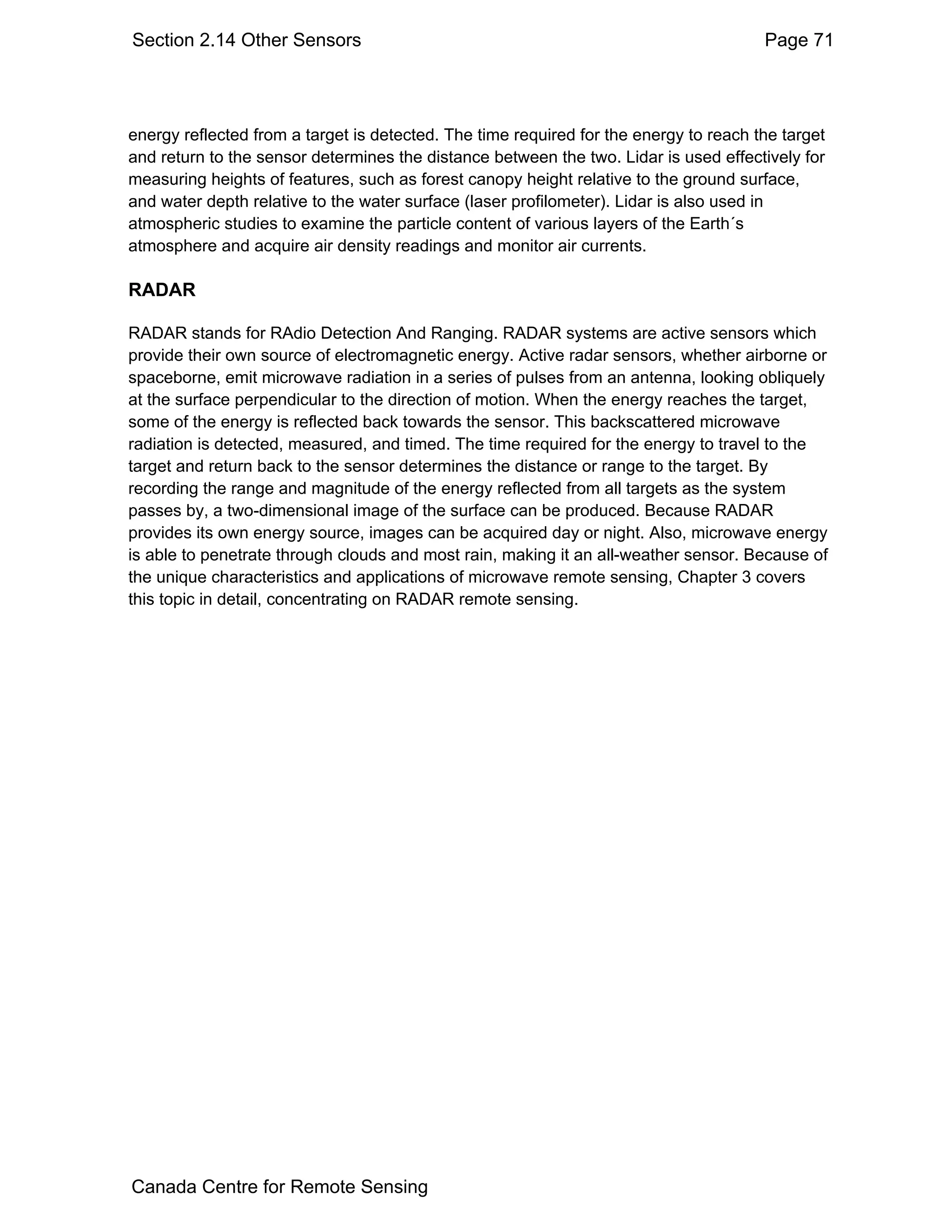 Section 2.14 Other Sensors                                                             Page 71




energy reflected from a target is detected. The time required for the energy to reach the target
and return to the sensor determines the distance between the two. Lidar is used effectively for
measuring heights of features, such as forest canopy height relative to the ground surface,
and water depth relative to the water surface (laser profilometer). Lidar is also used in
atmospheric studies to examine the particle content of various layers of the Earth´s
atmosphere and acquire air density readings and monitor air currents.

RADAR

RADAR stands for RAdio Detection And Ranging. RADAR systems are active sensors which
provide their own source of electromagnetic energy. Active radar sensors, whether airborne or
spaceborne, emit microwave radiation in a series of pulses from an antenna, looking obliquely
at the surface perpendicular to the direction of motion. When the energy reaches the target,
some of the energy is reflected back towards the sensor. This backscattered microwave
radiation is detected, measured, and timed. The time required for the energy to travel to the
target and return back to the sensor determines the distance or range to the target. By
recording the range and magnitude of the energy reflected from all targets as the system
passes by, a two-dimensional image of the surface can be produced. Because RADAR
provides its own energy source, images can be acquired day or night. Also, microwave energy
is able to penetrate through clouds and most rain, making it an all-weather sensor. Because of
the unique characteristics and applications of microwave remote sensing, Chapter 3 covers
this topic in detail, concentrating on RADAR remote sensing.




Canada Centre for Remote Sensing
 