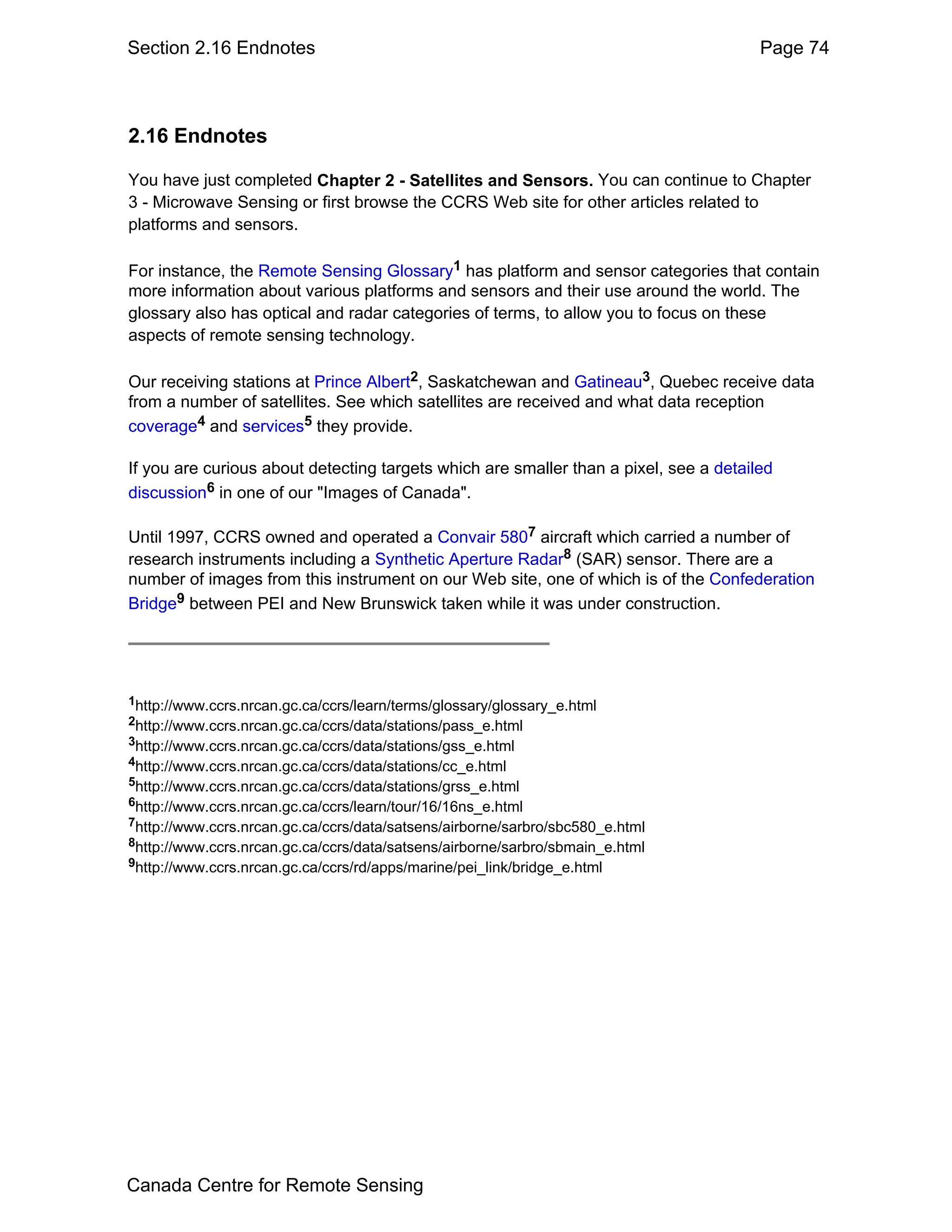 Section 2.16 Endnotes                                                                  Page 74



2.16 Endnotes

You have just completed Chapter 2 - Satellites and Sensors. You can continue to Chapter
3 - Microwave Sensing or first browse the CCRS Web site for other articles related to
platforms and sensors.

For instance, the Remote Sensing Glossary1 has platform and sensor categories that contain
more information about various platforms and sensors and their use around the world. The
glossary also has optical and radar categories of terms, to allow you to focus on these
aspects of remote sensing technology.

Our receiving stations at Prince Albert2, Saskatchewan and Gatineau3, Quebec receive data
from a number of satellites. See which satellites are received and what data reception
coverage4 and services5 they provide.

If you are curious about detecting targets which are smaller than a pixel, see a detailed
discussion6 in one of our "Images of Canada".

Until 1997, CCRS owned and operated a Convair 5807 aircraft which carried a number of
research instruments including a Synthetic Aperture Radar8 (SAR) sensor. There are a
number of images from this instrument on our Web site, one of which is of the Confederation
Bridge9 between PEI and New Brunswick taken while it was under construction.




1http://www.ccrs.nrcan.gc.ca/ccrs/learn/terms/glossary/glossary_e.html
2http://www.ccrs.nrcan.gc.ca/ccrs/data/stations/pass_e.html
3http://www.ccrs.nrcan.gc.ca/ccrs/data/stations/gss_e.html
4http://www.ccrs.nrcan.gc.ca/ccrs/data/stations/cc_e.html
5http://www.ccrs.nrcan.gc.ca/ccrs/data/stations/grss_e.html
6http://www.ccrs.nrcan.gc.ca/ccrs/learn/tour/16/16ns_e.html
7http://www.ccrs.nrcan.gc.ca/ccrs/data/satsens/airborne/sarbro/sbc580_e.html
8http://www.ccrs.nrcan.gc.ca/ccrs/data/satsens/airborne/sarbro/sbmain_e.html
9http://www.ccrs.nrcan.gc.ca/ccrs/rd/apps/marine/pei_link/bridge_e.html




Canada Centre for Remote Sensing
 