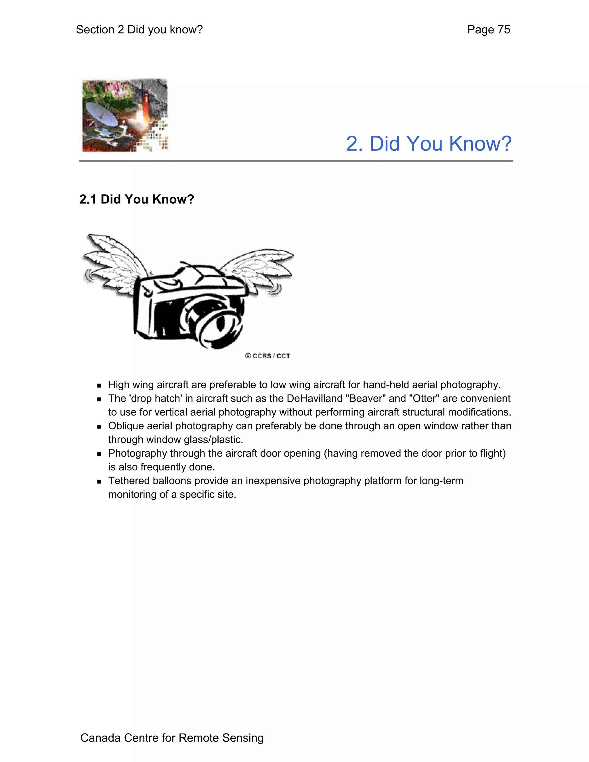 Section 2 Did you know?                                                               Page 75




                                                           2. Did You Know?

2.1 Did You Know?




     High wing aircraft are preferable to low wing aircraft for hand-held aerial photography.
     The 'drop hatch' in aircraft such as the DeHavilland "Beaver" and "Otter" are convenient
     to use for vertical aerial photography without performing aircraft structural modifications.
     Oblique aerial photography can preferably be done through an open window rather than
     through window glass/plastic.
     Photography through the aircraft door opening (having removed the door prior to flight)
     is also frequently done.
     Tethered balloons provide an inexpensive photography platform for long-term
     monitoring of a specific site.




Canada Centre for Remote Sensing
 