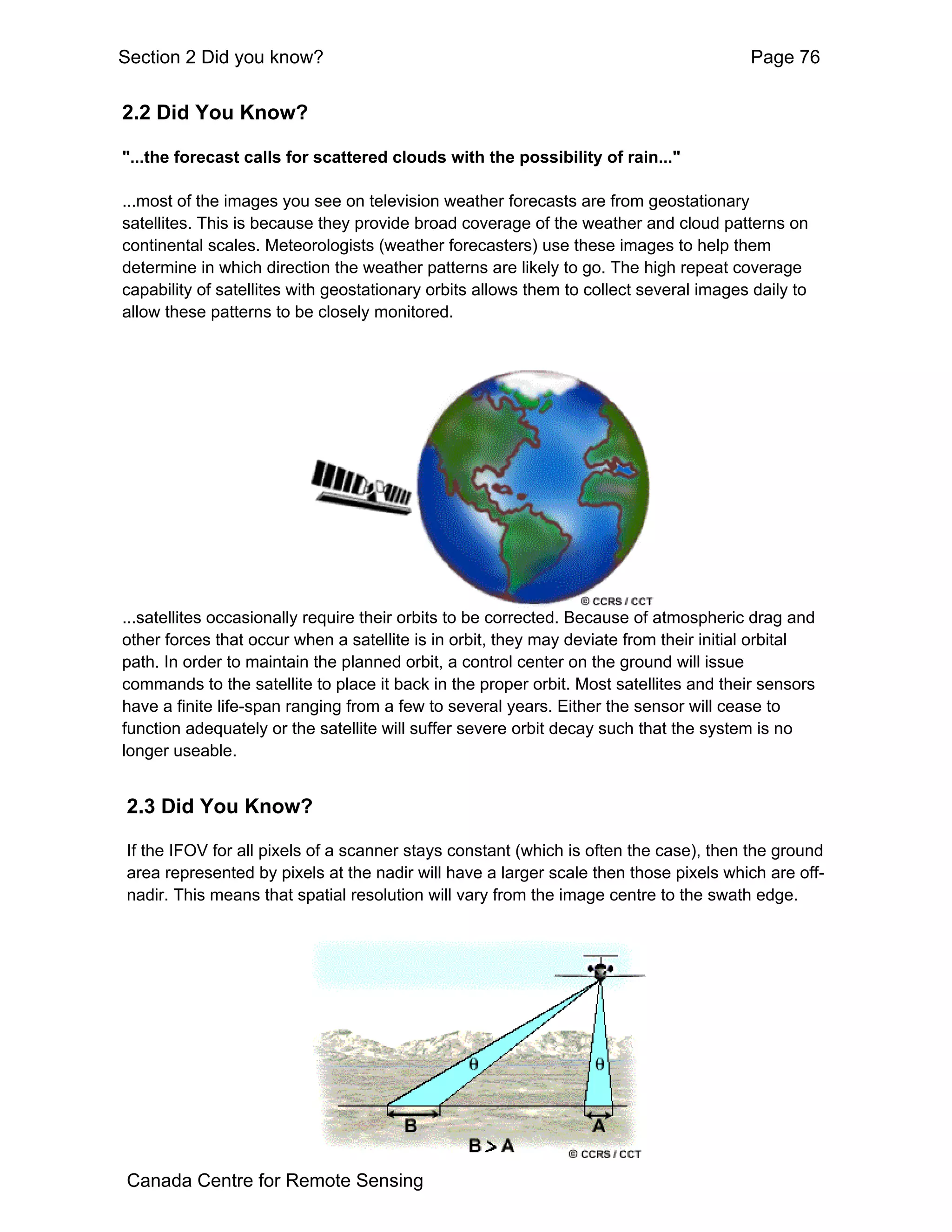 Section 2 Did you know?                                                                 Page 76


2.2 Did You Know?

"...the forecast calls for scattered clouds with the possibility of rain..."

...most of the images you see on television weather forecasts are from geostationary
satellites. This is because they provide broad coverage of the weather and cloud patterns on
continental scales. Meteorologists (weather forecasters) use these images to help them
determine in which direction the weather patterns are likely to go. The high repeat coverage
capability of satellites with geostationary orbits allows them to collect several images daily to
allow these patterns to be closely monitored.




...satellites occasionally require their orbits to be corrected. Because of atmospheric drag and
other forces that occur when a satellite is in orbit, they may deviate from their initial orbital
path. In order to maintain the planned orbit, a control center on the ground will issue
commands to the satellite to place it back in the proper orbit. Most satellites and their sensors
have a finite life-span ranging from a few to several years. Either the sensor will cease to
function adequately or the satellite will suffer severe orbit decay such that the system is no
longer useable.


2.3 Did You Know?

If the IFOV for all pixels of a scanner stays constant (which is often the case), then the ground
area represented by pixels at the nadir will have a larger scale then those pixels which are off-
nadir. This means that spatial resolution will vary from the image centre to the swath edge.




Canada Centre for Remote Sensing
 