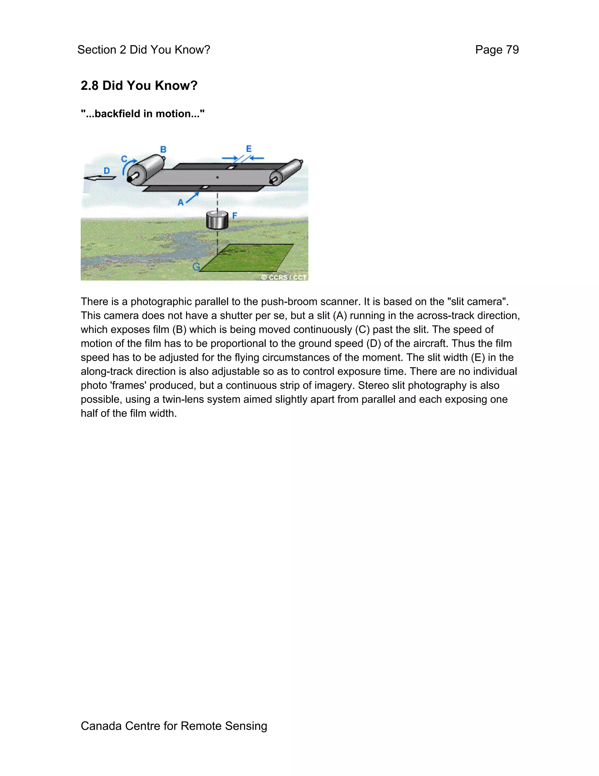 Section 2 Did You Know?                                                                Page 79


2.8 Did You Know?

"...backfield in motion..."




There is a photographic parallel to the push-broom scanner. It is based on the "slit camera".
This camera does not have a shutter per se, but a slit (A) running in the across-track direction,
which exposes film (B) which is being moved continuously (C) past the slit. The speed of
motion of the film has to be proportional to the ground speed (D) of the aircraft. Thus the film
speed has to be adjusted for the flying circumstances of the moment. The slit width (E) in the
along-track direction is also adjustable so as to control exposure time. There are no individual
photo 'frames' produced, but a continuous strip of imagery. Stereo slit photography is also
possible, using a twin-lens system aimed slightly apart from parallel and each exposing one
half of the film width.




Canada Centre for Remote Sensing
 