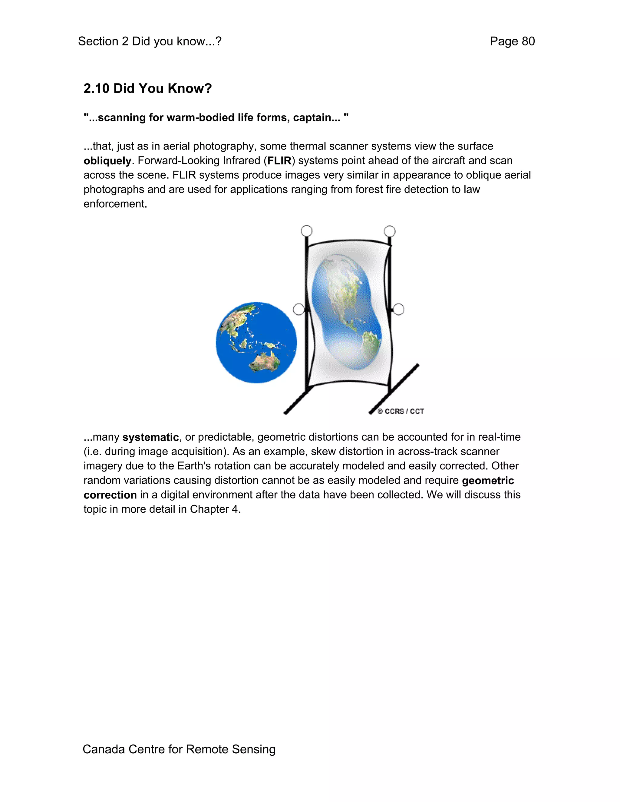 Section 2 Did you know...?                                                            Page 80


 2.10 Did You Know?

 "...scanning for warm-bodied life forms, captain... "

 ...that, just as in aerial photography, some thermal scanner systems view the surface
 obliquely. Forward-Looking Infrared (FLIR) systems point ahead of the aircraft and scan
 across the scene. FLIR systems produce images very similar in appearance to oblique aerial
 photographs and are used for applications ranging from forest fire detection to law
 enforcement.




 ...many systematic, or predictable, geometric distortions can be accounted for in real-time
 (i.e. during image acquisition). As an example, skew distortion in across-track scanner
 imagery due to the Earth's rotation can be accurately modeled and easily corrected. Other
 random variations causing distortion cannot be as easily modeled and require geometric
 correction in a digital environment after the data have been collected. We will discuss this
 topic in more detail in Chapter 4.




Canada Centre for Remote Sensing
 