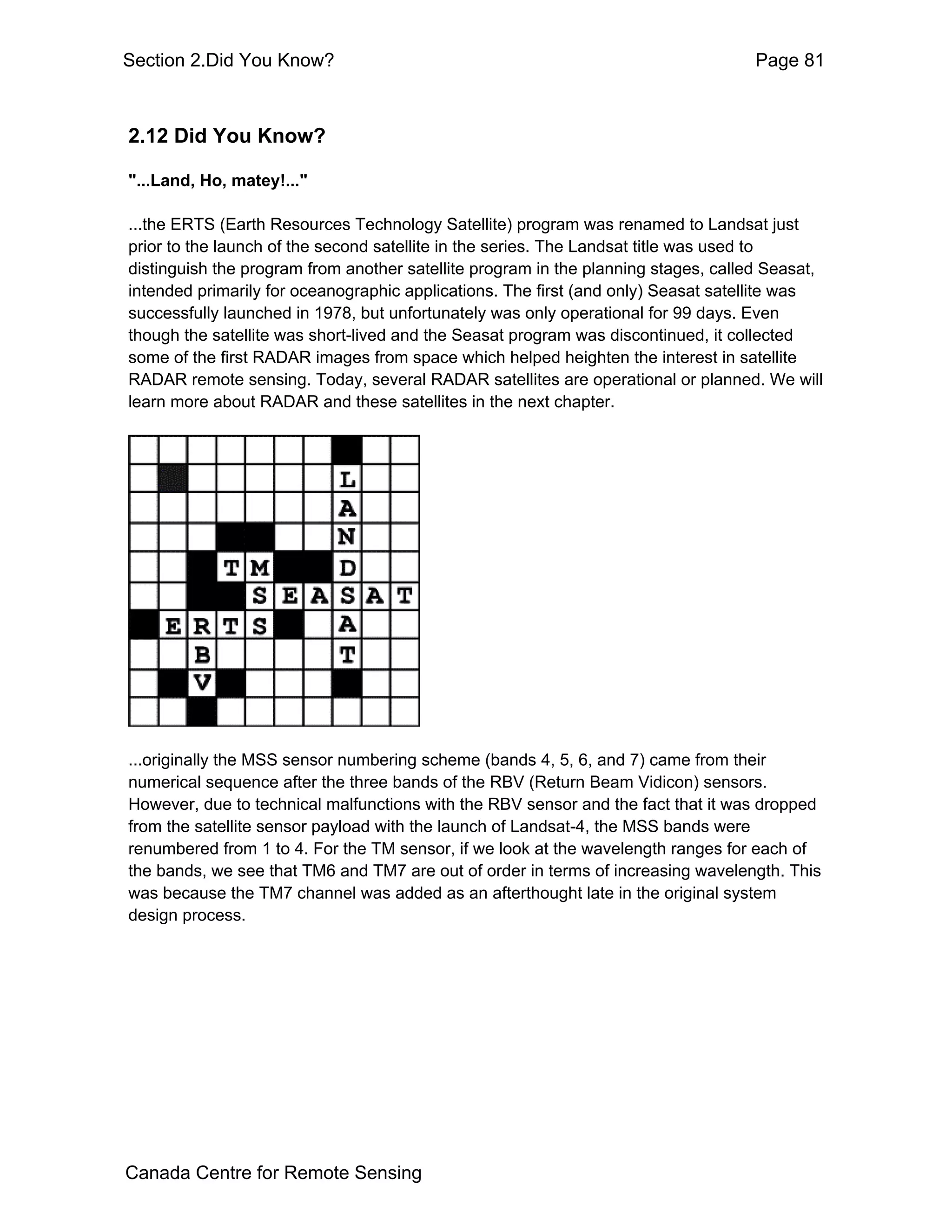 Section 2.Did You Know?                                                            Page 81



2.12 Did You Know?

"...Land, Ho, matey!..."

...the ERTS (Earth Resources Technology Satellite) program was renamed to Landsat just
prior to the launch of the second satellite in the series. The Landsat title was used to
distinguish the program from another satellite program in the planning stages, called Seasat,
intended primarily for oceanographic applications. The first (and only) Seasat satellite was
successfully launched in 1978, but unfortunately was only operational for 99 days. Even
though the satellite was short-lived and the Seasat program was discontinued, it collected
some of the first RADAR images from space which helped heighten the interest in satellite
RADAR remote sensing. Today, several RADAR satellites are operational or planned. We will
learn more about RADAR and these satellites in the next chapter.




...originally the MSS sensor numbering scheme (bands 4, 5, 6, and 7) came from their
numerical sequence after the three bands of the RBV (Return Beam Vidicon) sensors.
However, due to technical malfunctions with the RBV sensor and the fact that it was dropped
from the satellite sensor payload with the launch of Landsat-4, the MSS bands were
renumbered from 1 to 4. For the TM sensor, if we look at the wavelength ranges for each of
the bands, we see that TM6 and TM7 are out of order in terms of increasing wavelength. This
was because the TM7 channel was added as an afterthought late in the original system
design process.




Canada Centre for Remote Sensing
 