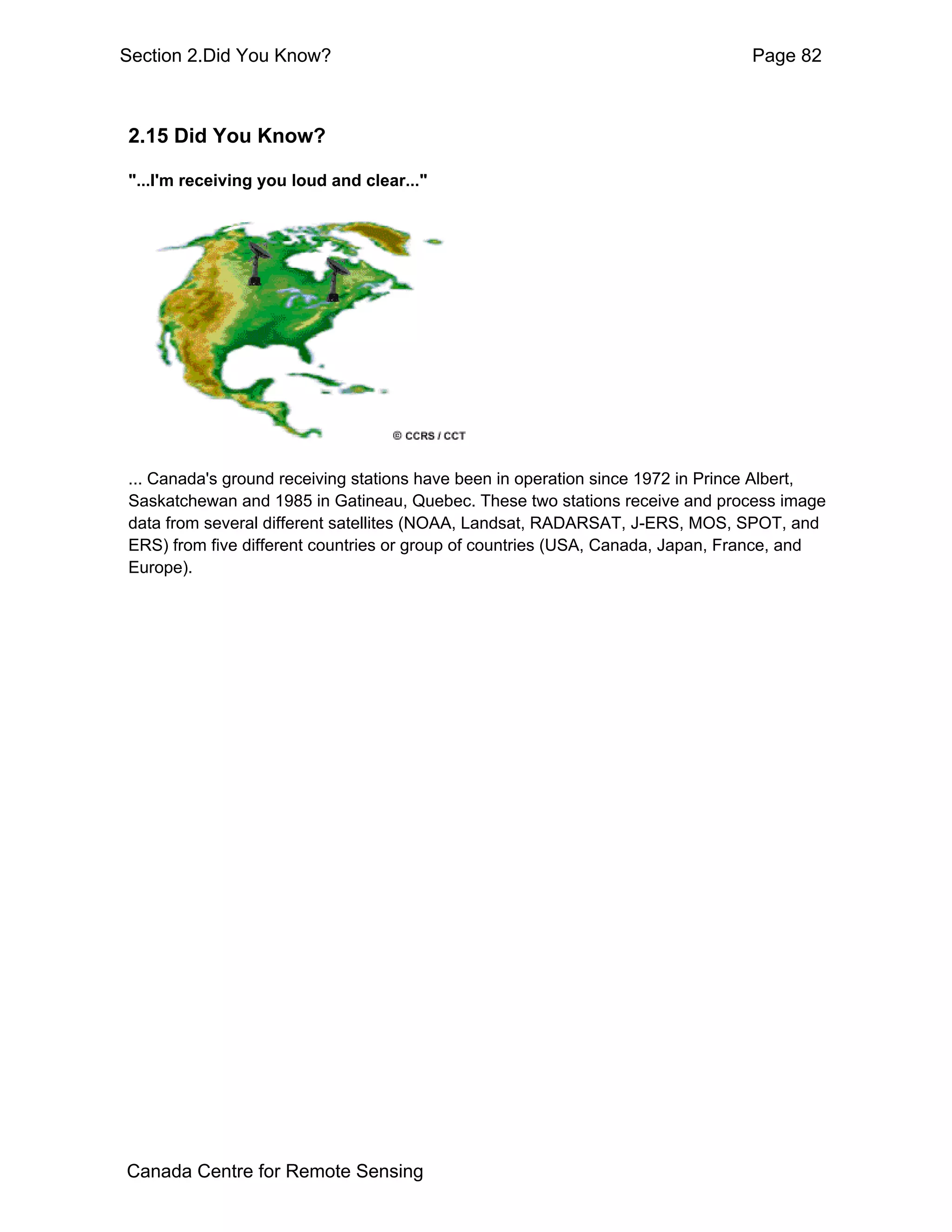 Section 2.Did You Know?                                                         Page 82



2.15 Did You Know?

"...I'm receiving you loud and clear..."




... Canada's ground receiving stations have been in operation since 1972 in Prince Albert,
Saskatchewan and 1985 in Gatineau, Quebec. These two stations receive and process image
data from several different satellites (NOAA, Landsat, RADARSAT, J-ERS, MOS, SPOT, and
ERS) from five different countries or group of countries (USA, Canada, Japan, France, and
Europe).




Canada Centre for Remote Sensing
 