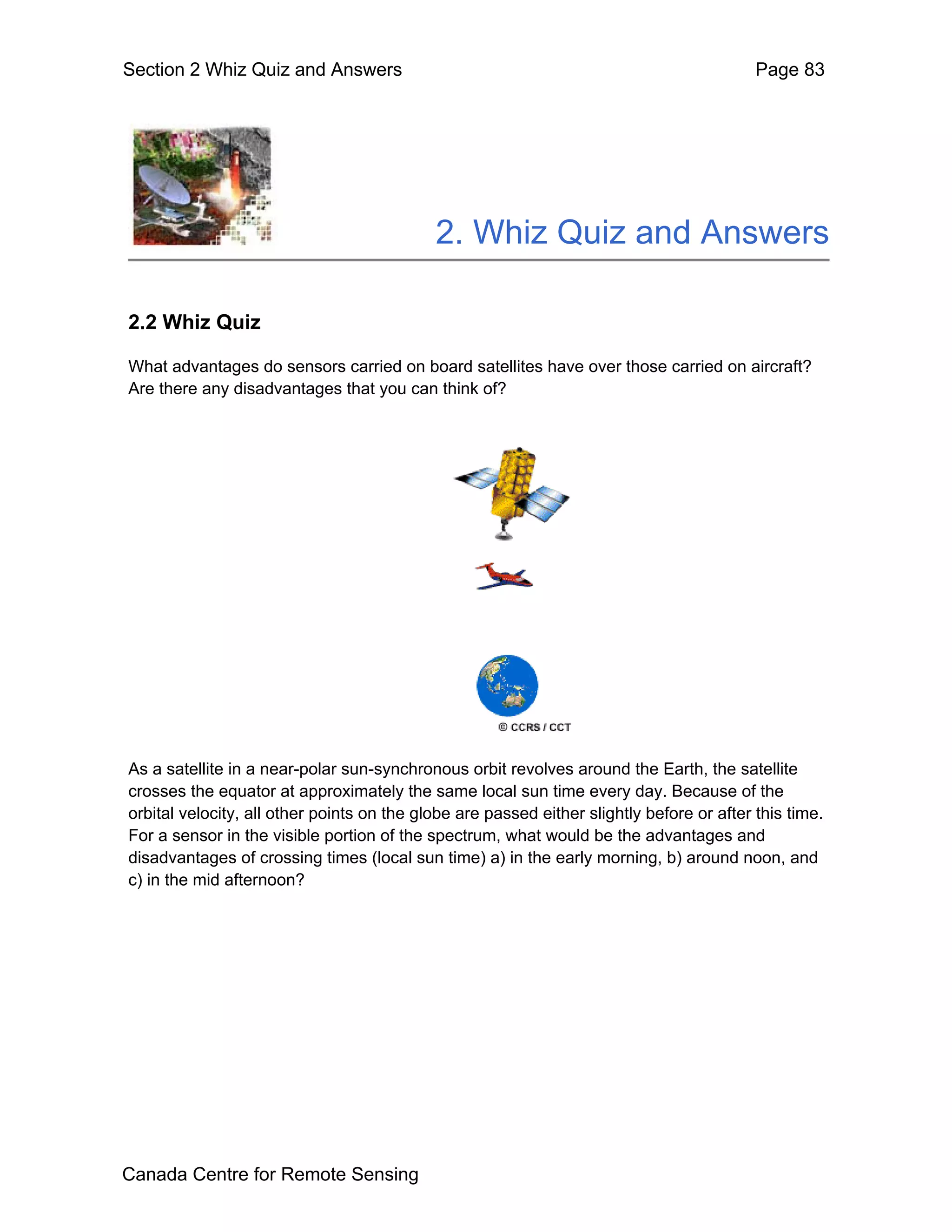 Section 2 Whiz Quiz and Answers                                                            Page 83




                                            2. Whiz Quiz and Answers

2.2 Whiz Quiz

What advantages do sensors carried on board satellites have over those carried on aircraft?
Are there any disadvantages that you can think of?




As a satellite in a near-polar sun-synchronous orbit revolves around the Earth, the satellite
crosses the equator at approximately the same local sun time every day. Because of the
orbital velocity, all other points on the globe are passed either slightly before or after this time.
For a sensor in the visible portion of the spectrum, what would be the advantages and
disadvantages of crossing times (local sun time) a) in the early morning, b) around noon, and
c) in the mid afternoon?




Canada Centre for Remote Sensing
 