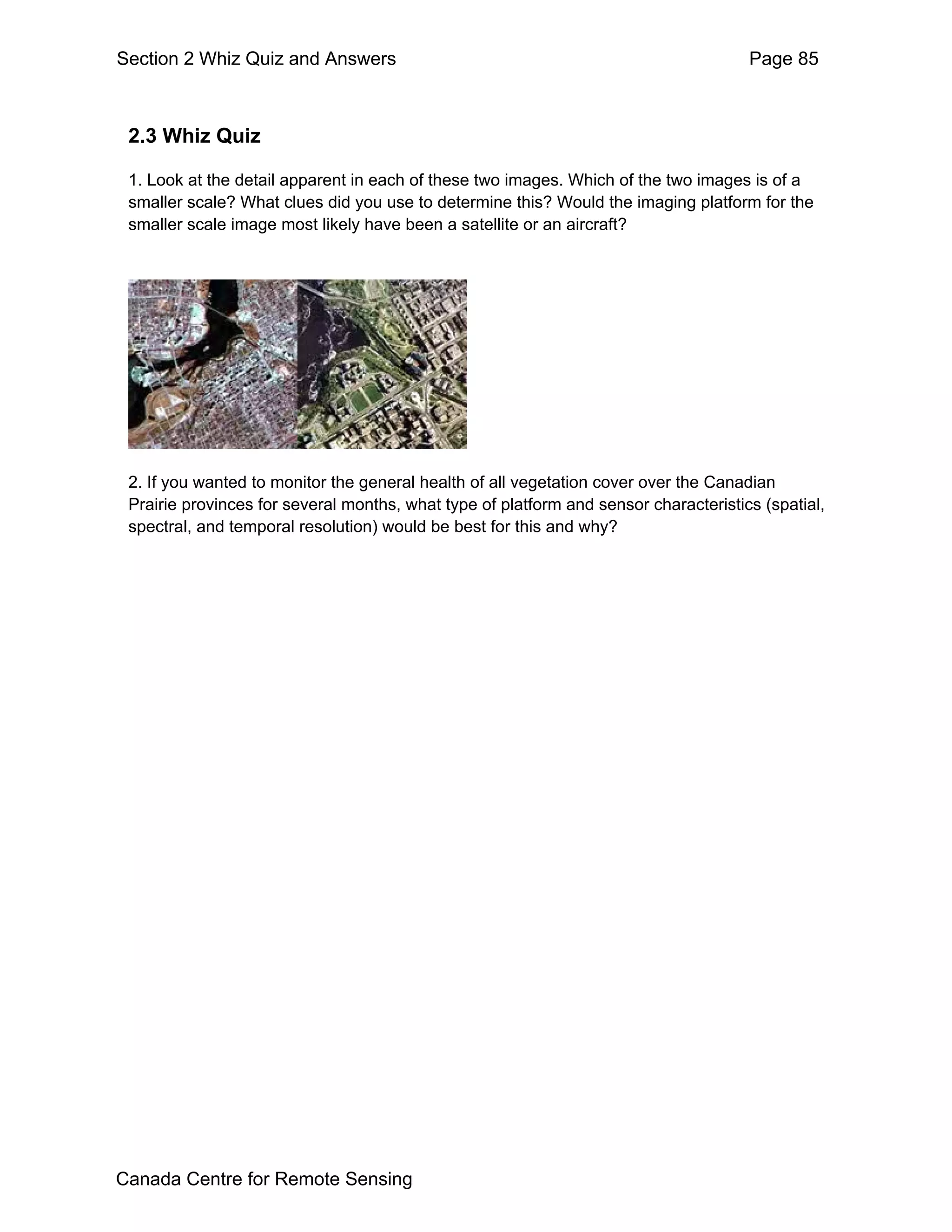 Section 2 Whiz Quiz and Answers                                                       Page 85



 2.3 Whiz Quiz

 1. Look at the detail apparent in each of these two images. Which of the two images is of a
 smaller scale? What clues did you use to determine this? Would the imaging platform for the
 smaller scale image most likely have been a satellite or an aircraft?




 2. If you wanted to monitor the general health of all vegetation cover over the Canadian
 Prairie provinces for several months, what type of platform and sensor characteristics (spatial,
 spectral, and temporal resolution) would be best for this and why?




Canada Centre for Remote Sensing
 