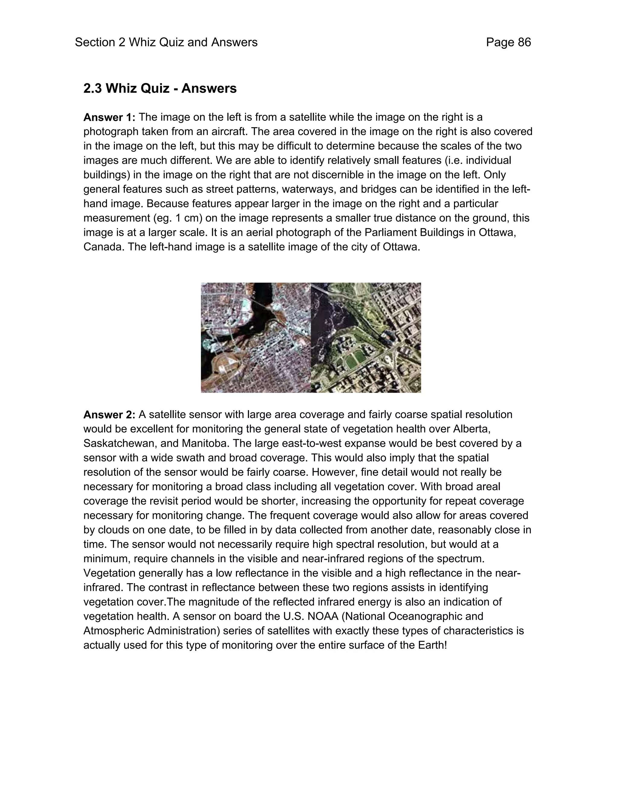 Section 2 Whiz Quiz and Answers                                                       Page 86


 2.3 Whiz Quiz - Answers

 Answer 1: The image on the left is from a satellite while the image on the right is a
 photograph taken from an aircraft. The area covered in the image on the right is also covered
 in the image on the left, but this may be difficult to determine because the scales of the two
 images are much different. We are able to identify relatively small features (i.e. individual
 buildings) in the image on the right that are not discernible in the image on the left. Only
 general features such as street patterns, waterways, and bridges can be identified in the left-
 hand image. Because features appear larger in the image on the right and a particular
 measurement (eg. 1 cm) on the image represents a smaller true distance on the ground, this
 image is at a larger scale. It is an aerial photograph of the Parliament Buildings in Ottawa,
 Canada. The left-hand image is a satellite image of the city of Ottawa.




 Answer 2: A satellite sensor with large area coverage and fairly coarse spatial resolution
 would be excellent for monitoring the general state of vegetation health over Alberta,
 Saskatchewan, and Manitoba. The large east-to-west expanse would be best covered by a
 sensor with a wide swath and broad coverage. This would also imply that the spatial
 resolution of the sensor would be fairly coarse. However, fine detail would not really be
 necessary for monitoring a broad class including all vegetation cover. With broad areal
 coverage the revisit period would be shorter, increasing the opportunity for repeat coverage
 necessary for monitoring change. The frequent coverage would also allow for areas covered
 by clouds on one date, to be filled in by data collected from another date, reasonably close in
 time. The sensor would not necessarily require high spectral resolution, but would at a
 minimum, require channels in the visible and near-infrared regions of the spectrum.
 Vegetation generally has a low reflectance in the visible and a high reflectance in the near-
 infrared. The contrast in reflectance between these two regions assists in identifying
 vegetation cover.The magnitude of the reflected infrared energy is also an indication of
 vegetation health. A sensor on board the U.S. NOAA (National Oceanographic and
 Atmospheric Administration) series of satellites with exactly these types of characteristics is
 actually used for this type of monitoring over the entire surface of the Earth!
 