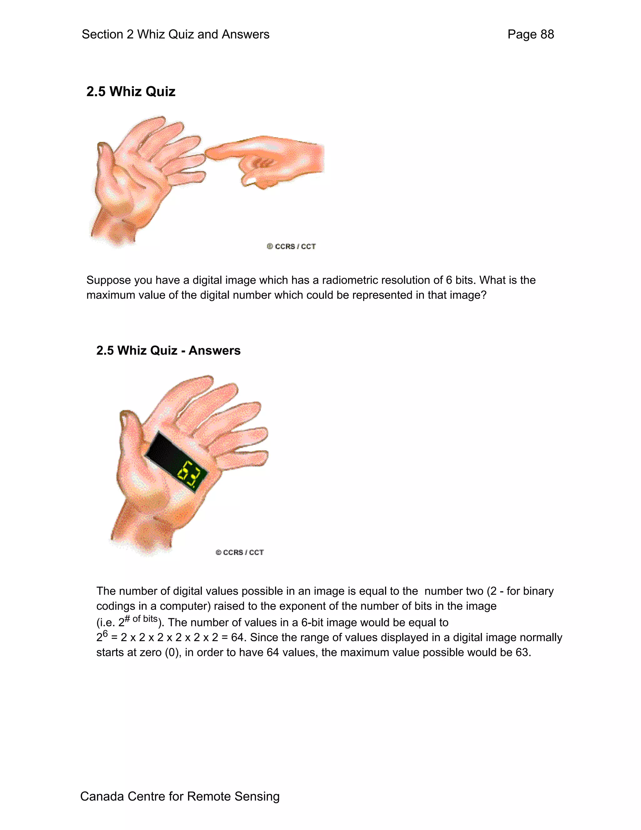 Section 2 Whiz Quiz and Answers                                                       Page 88



 2.5 Whiz Quiz




 Suppose you have a digital image which has a radiometric resolution of 6 bits. What is the
 maximum value of the digital number which could be represented in that image?



  2.5 Whiz Quiz - Answers




  The number of digital values possible in an image is equal to the number two (2 - for binary
  codings in a computer) raised to the exponent of the number of bits in the image
  (i.e. 2# of bits). The number of values in a 6-bit image would be equal to
  26 = 2 x 2 x 2 x 2 x 2 x 2 = 64. Since the range of values displayed in a digital image normally
  starts at zero (0), in order to have 64 values, the maximum value possible would be 63.




Canada Centre for Remote Sensing
 