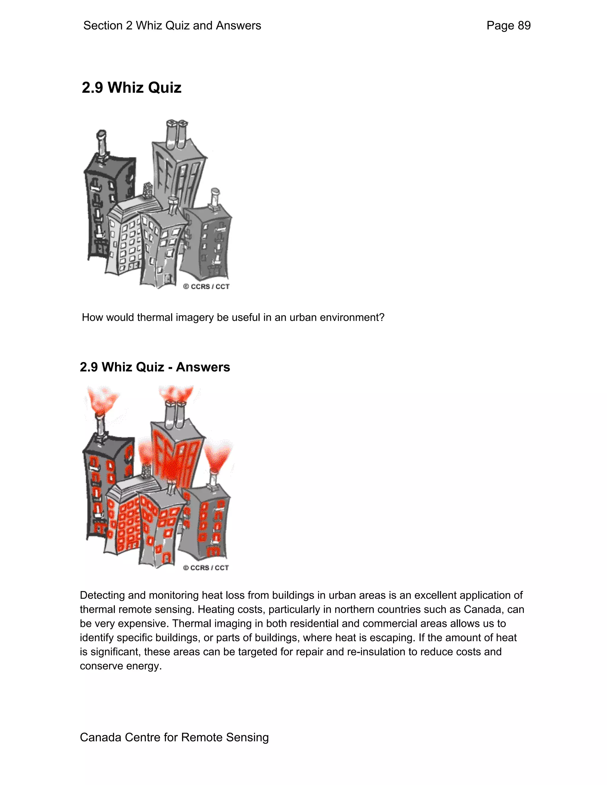 Section 2 Whiz Quiz and Answers                                                         Page 89




2.9 Whiz Quiz




How would thermal imagery be useful in an urban environment?



2.9 Whiz Quiz - Answers




Detecting and monitoring heat loss from buildings in urban areas is an excellent application of
thermal remote sensing. Heating costs, particularly in northern countries such as Canada, can
be very expensive. Thermal imaging in both residential and commercial areas allows us to
identify specific buildings, or parts of buildings, where heat is escaping. If the amount of heat
is significant, these areas can be targeted for repair and re-insulation to reduce costs and
conserve energy.




Canada Centre for Remote Sensing
 
