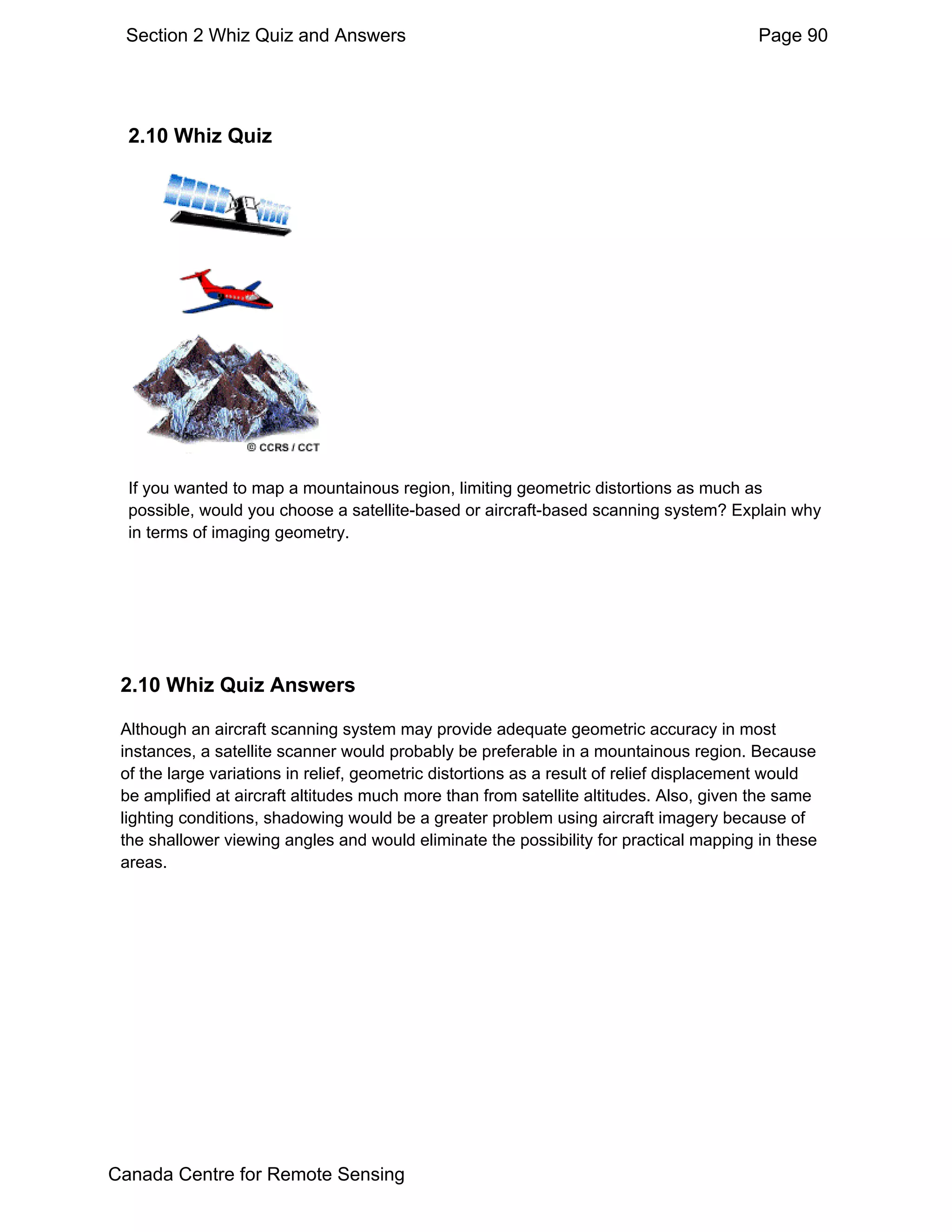 Section 2 Whiz Quiz and Answers                                                         Page 90




  2.10 Whiz Quiz




  If you wanted to map a mountainous region, limiting geometric distortions as much as
  possible, would you choose a satellite-based or aircraft-based scanning system? Explain why
  in terms of imaging geometry.




 2.10 Whiz Quiz Answers

 Although an aircraft scanning system may provide adequate geometric accuracy in most
 instances, a satellite scanner would probably be preferable in a mountainous region. Because
 of the large variations in relief, geometric distortions as a result of relief displacement would
 be amplified at aircraft altitudes much more than from satellite altitudes. Also, given the same
 lighting conditions, shadowing would be a greater problem using aircraft imagery because of
 the shallower viewing angles and would eliminate the possibility for practical mapping in these
 areas.




Canada Centre for Remote Sensing
 
