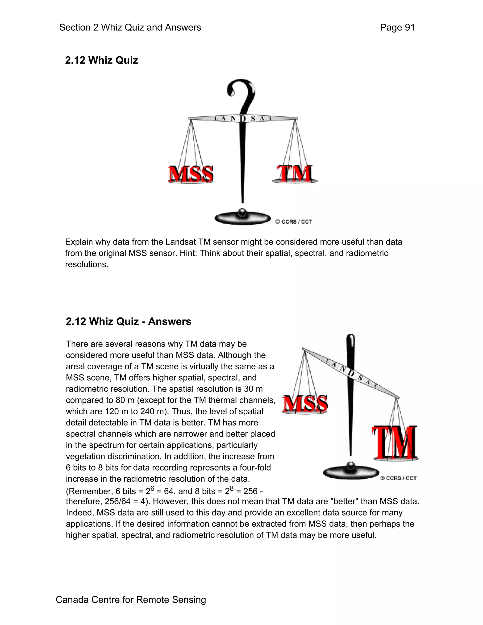 Section 2 Whiz Quiz and Answers                                                     Page 91


  2.12 Whiz Quiz




  Explain why data from the Landsat TM sensor might be considered more useful than data
  from the original MSS sensor. Hint: Think about their spatial, spectral, and radiometric
  resolutions.




  2.12 Whiz Quiz - Answers

  There are several reasons why TM data may be
  considered more useful than MSS data. Although the
  areal coverage of a TM scene is virtually the same as a
  MSS scene, TM offers higher spatial, spectral, and
  radiometric resolution. The spatial resolution is 30 m
  compared to 80 m (except for the TM thermal channels,
  which are 120 m to 240 m). Thus, the level of spatial
  detail detectable in TM data is better. TM has more
  spectral channels which are narrower and better placed
  in the spectrum for certain applications, particularly
  vegetation discrimination. In addition, the increase from
  6 bits to 8 bits for data recording represents a four-fold
  increase in the radiometric resolution of the data.
  (Remember, 6 bits = 26 = 64, and 8 bits = 28 = 256 -
  therefore, 256/64 = 4). However, this does not mean that TM data are "better" than MSS data.
  Indeed, MSS data are still used to this day and provide an excellent data source for many
  applications. If the desired information cannot be extracted from MSS data, then perhaps the
  higher spatial, spectral, and radiometric resolution of TM data may be more useful.




Canada Centre for Remote Sensing
 