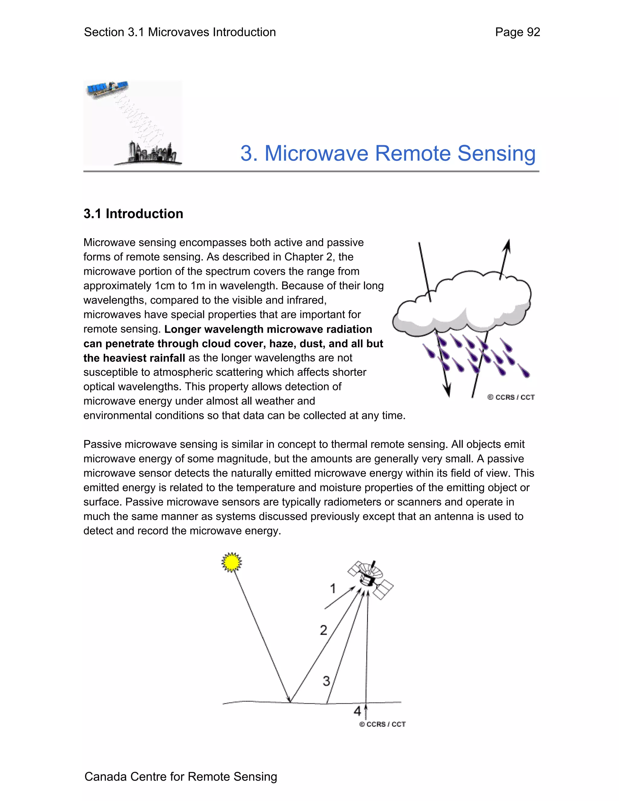 Section 3.1 Microvaves Introduction                                                  Page 92




                                3. Microwave Remote Sensing

3.1 Introduction

Microwave sensing encompasses both active and passive
forms of remote sensing. As described in Chapter 2, the
microwave portion of the spectrum covers the range from
approximately 1cm to 1m in wavelength. Because of their long
wavelengths, compared to the visible and infrared,
microwaves have special properties that are important for
remote sensing. Longer wavelength microwave radiation
can penetrate through cloud cover, haze, dust, and all but
the heaviest rainfall as the longer wavelengths are not
susceptible to atmospheric scattering which affects shorter
optical wavelengths. This property allows detection of
microwave energy under almost all weather and
environmental conditions so that data can be collected at any time.

Passive microwave sensing is similar in concept to thermal remote sensing. All objects emit
microwave energy of some magnitude, but the amounts are generally very small. A passive
microwave sensor detects the naturally emitted microwave energy within its field of view. This
emitted energy is related to the temperature and moisture properties of the emitting object or
surface. Passive microwave sensors are typically radiometers or scanners and operate in
much the same manner as systems discussed previously except that an antenna is used to
detect and record the microwave energy.




Canada Centre for Remote Sensing
 