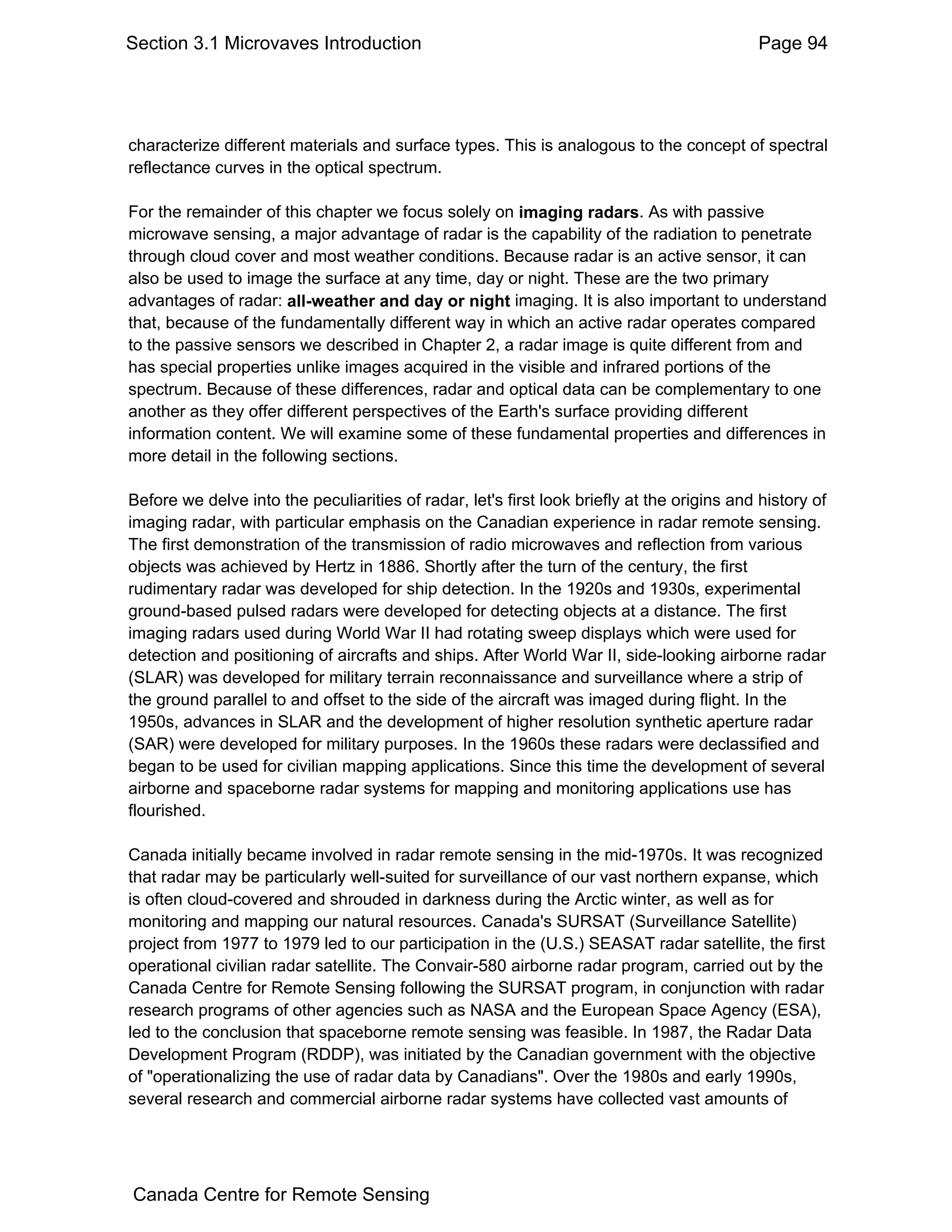 Section 3.1 Microvaves Introduction                                                          Page 94




characterize different materials and surface types. This is analogous to the concept of spectral
reflectance curves in the optical spectrum.

For the remainder of this chapter we focus solely on imaging radars. As with passive
microwave sensing, a major advantage of radar is the capability of the radiation to penetrate
through cloud cover and most weather conditions. Because radar is an active sensor, it can
also be used to image the surface at any time, day or night. These are the two primary
advantages of radar: all-weather and day or night imaging. It is also important to understand
that, because of the fundamentally different way in which an active radar operates compared
to the passive sensors we described in Chapter 2, a radar image is quite different from and
has special properties unlike images acquired in the visible and infrared portions of the
spectrum. Because of these differences, radar and optical data can be complementary to one
another as they offer different perspectives of the Earth's surface providing different
information content. We will examine some of these fundamental properties and differences in
more detail in the following sections.

Before we delve into the peculiarities of radar, let's first look briefly at the origins and history of
imaging radar, with particular emphasis on the Canadian experience in radar remote sensing.
The first demonstration of the transmission of radio microwaves and reflection from various
objects was achieved by Hertz in 1886. Shortly after the turn of the century, the first
rudimentary radar was developed for ship detection. In the 1920s and 1930s, experimental
ground-based pulsed radars were developed for detecting objects at a distance. The first
imaging radars used during World War II had rotating sweep displays which were used for
detection and positioning of aircrafts and ships. After World War II, side-looking airborne radar
(SLAR) was developed for military terrain reconnaissance and surveillance where a strip of
the ground parallel to and offset to the side of the aircraft was imaged during flight. In the
1950s, advances in SLAR and the development of higher resolution synthetic aperture radar
(SAR) were developed for military purposes. In the 1960s these radars were declassified and
began to be used for civilian mapping applications. Since this time the development of several
airborne and spaceborne radar systems for mapping and monitoring applications use has
flourished.

Canada initially became involved in radar remote sensing in the mid-1970s. It was recognized
that radar may be particularly well-suited for surveillance of our vast northern expanse, which
is often cloud-covered and shrouded in darkness during the Arctic winter, as well as for
monitoring and mapping our natural resources. Canada's SURSAT (Surveillance Satellite)
project from 1977 to 1979 led to our participation in the (U.S.) SEASAT radar satellite, the first
operational civilian radar satellite. The Convair-580 airborne radar program, carried out by the
Canada Centre for Remote Sensing following the SURSAT program, in conjunction with radar
research programs of other agencies such as NASA and the European Space Agency (ESA),
led to the conclusion that spaceborne remote sensing was feasible. In 1987, the Radar Data
Development Program (RDDP), was initiated by the Canadian government with the objective
of "operationalizing the use of radar data by Canadians". Over the 1980s and early 1990s,
several research and commercial airborne radar systems have collected vast amounts of




Canada Centre for Remote Sensing
 